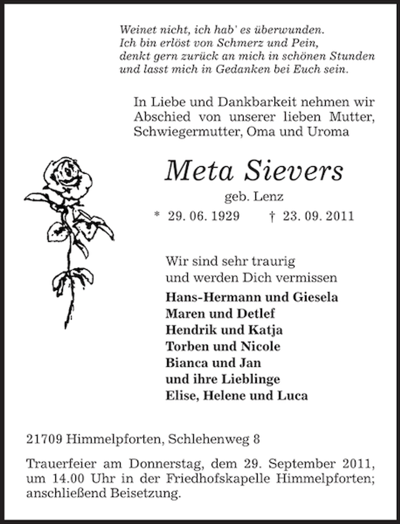 <p>Weinet nicht, ich hab' es überwunden.<br />Ich bin erlöst von Schmerz und Pein,<br />denkt gern zurück an mich in schönen Stunden<br />und lasst mich in Gedanken bei Euch sein.</p><p>In Liebe und Dankbarkeit nehmen wir<br />Abschied von unserer lieben Mutter,<br />Schwiegermutter, Oma und Uroma</p><p>Meta Sievers<br />geb. Lenz<br />* 29. 06. 1929<br />† 23. 09. 2011<br />Wir sind sehr traurig<br />und werden Dich vermissen<br />Hans-Hermann und Giesela<br />Maren und Detlef<br />Hendrik und Katja<br />Torben und Nicole<br />Bianca und Jan<br />und ihre Lieblinge<br />Elise, Helene und Luca<br />21709 Himmelpforten, Schlehenweg 8<br />Trauerfeier am Donnerstag, dem 29. September 2011,<br />um 14.00 Uhr in der Friedhofskapelle Himmelpforten;<br />anschließend Beisetzung.</p>