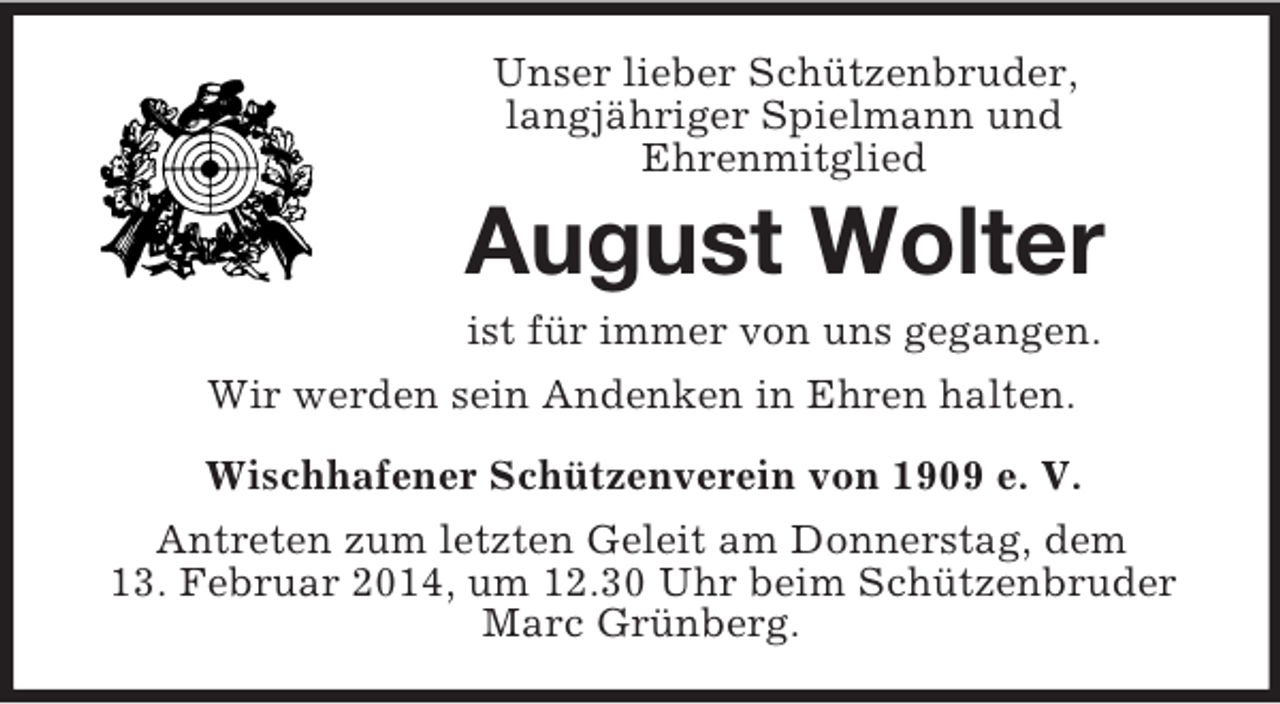 <p>Unser lieber Schützenbruder,<br />langjähriger Spielmann und<br />Ehrenmitglied<br />August Wolter<br />ist für immer von uns gegangen.<br />Wir werden sein Andenken in Ehren halten.<br />Wischhafener Schützenverein von 1909 e. V.</p><p>Antreten zum letzten Geleit am Donnerstag, dem<br />13. Februar 2014, um 12.30 Uhr beim Schützenbruder<br />Marc Grünberg.</p>