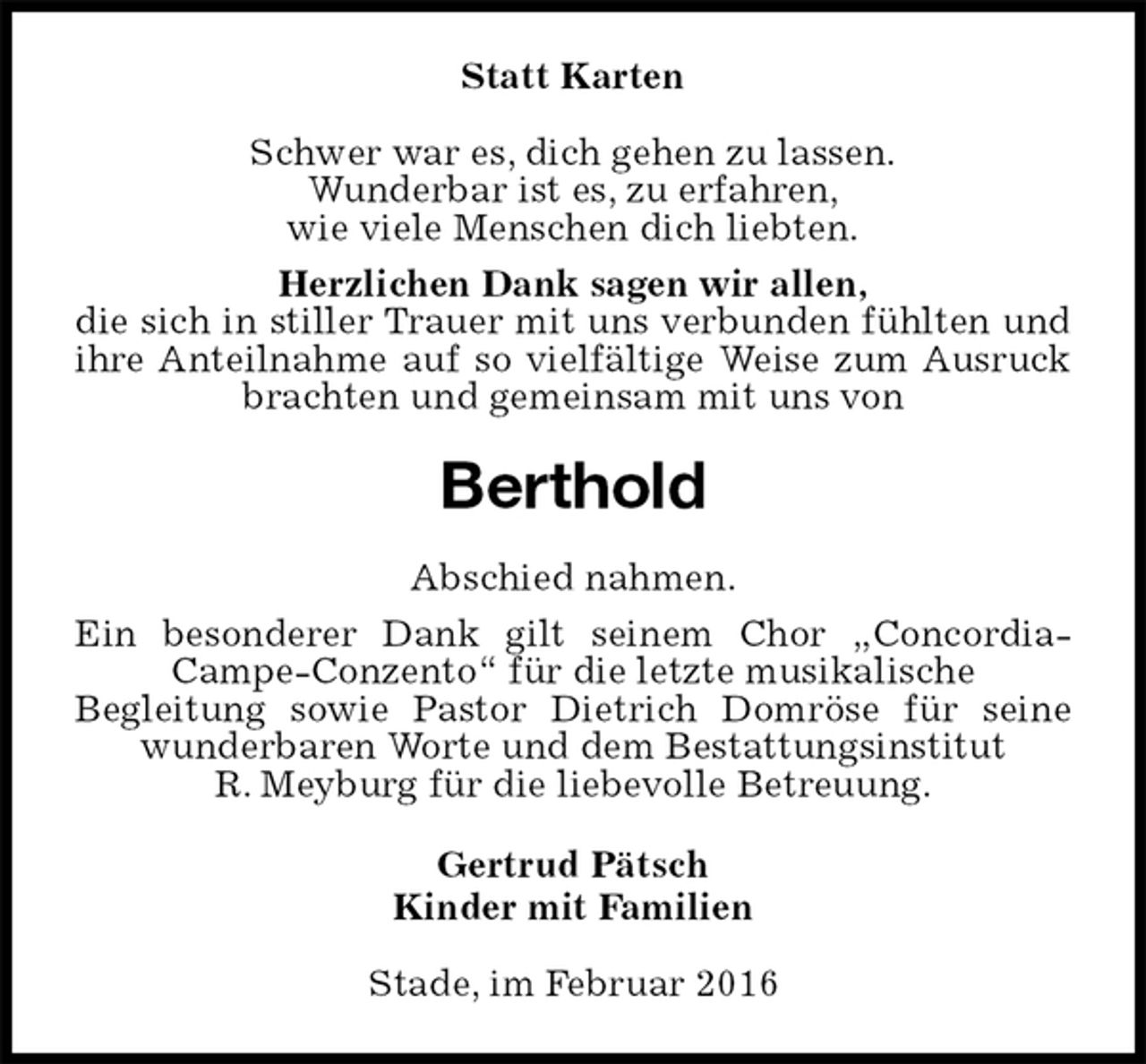 <p>Statt Karten<br />Schwer war es, dich gehen zu lassen.<br />Wunderbar ist es, zu erfahren,<br />wie viele Menschen dich liebten.<br />Herzlichen Dank sagen wir allen,<br />die sich in stiller Trauer mit uns verbunden fühlten und ihre Anteilnahme auf so vielfältige Weise zum Ausruck brachten und gemeinsam mit uns von<br />Berthold<br />Abschied nahmen.<br />Ein besonderer Dank gilt seinem Chor „Concordia-Campe-Conzento“ für die letzte musikalische<br />Begleitung sowie Pastor Dietrich Domröse für seine wunderbaren Worte und dem Bestattungsinstitut<br />R. Meyburg für die liebevolle Betreuung.<br />Gertrud Pätsch<br />Kinder mit Familien<br />Stade, im Februar 2016</p>