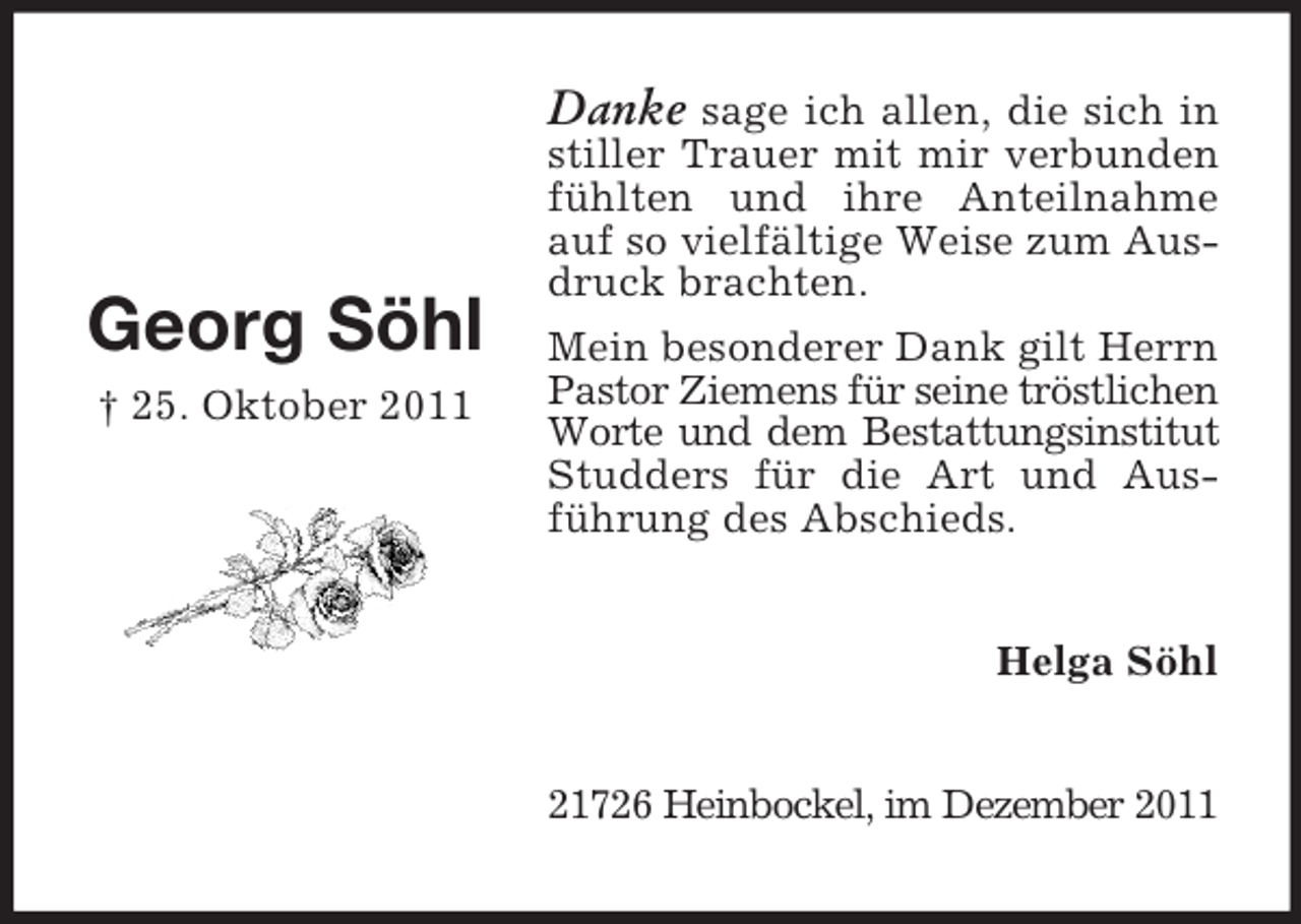 <p>Danke sage ich allen, die sich in</p><p>Georg Söhl<br />† 25. Oktober 2011</p><p>stiller Trauer mit mir verbunden<br />fühlten und ihre Anteilnahme<br />auf so vielfältige Weise zum Ausdruck brachten.<br />Mein besonderer Dank gilt Herrn<br />Pastor Ziemens für seine tröstlichen<br />Worte und dem Bestattungsinstitut<br />Studders für die Art und Ausführung des Abschieds.<br />Helga Söhl<br />21726 Heinbockel, im Dezember 2011</p>