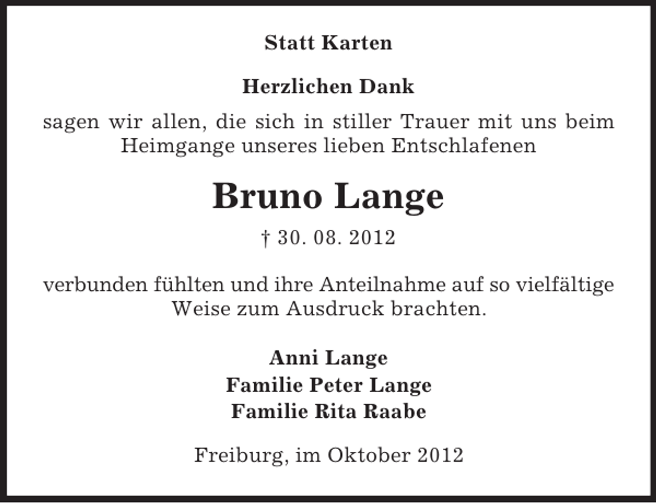 <p>Statt Karten<br />Herzlichen Dank<br />sagen wir allen, die sich in stiller Trauer mit uns beim<br />Heimgange unseres lieben Entschlafenen</p><p>Bruno Lange<br />† 30. 08. 2012<br />verbunden fühlten und ihre Anteilnahme auf so vielfältige<br />Weise zum Ausdruck brachten.<br />Anni Lange<br />Familie Peter Lange<br />Familie Rita Raabe<br />Freiburg, im Oktober 2012</p>