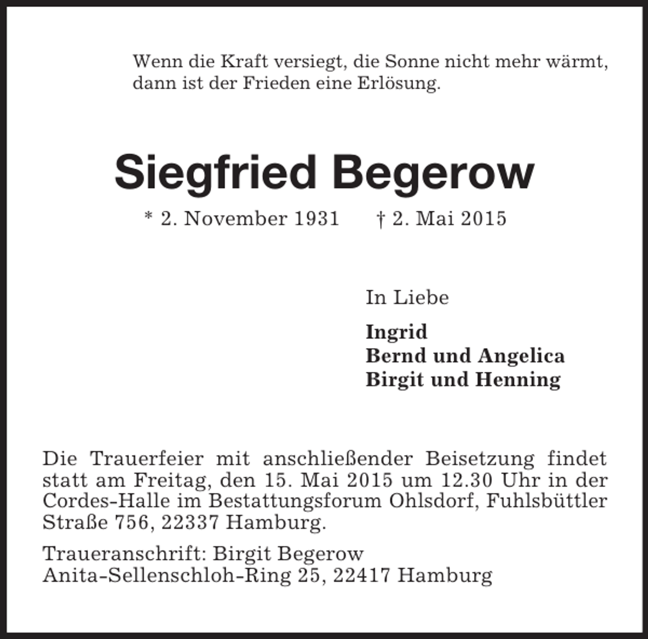 <p>Wenn die Kraft versiegt, die Sonne nicht mehr wärmt,<br />dann ist der Frieden eine Erlösung.<br />Siegfried Begerow<br />* 2. November 1931 † 2. Mai 2015<br />In Liebe<br />Ingrid<br />Bernd und Angelica<br />Birgit und Henning<br />Die Trauerfeier mit anschließender Beisetzung findet statt am Freitag, den 15. Mai 2015 um 12.30 Uhr in der Cordes-Halle im Bestattungsforum Ohlsdorf, Fuhlsbüttler Straße 756, 22337 Hamburg.<br />Traueranschrift: Birgit Begerow<br />Anita-Sellenschloh-Ring 25, 22417 Hamburg</p>