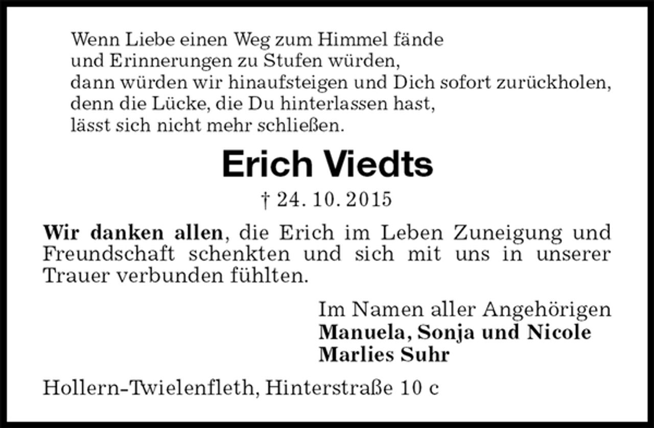 <p>Wenn Liebe einen Weg zum Himmel fände<br />und Erinnerungen zu Stufen würden,<br />dann würden wir hinaufsteigen und Dich sofort zurückholen,<br />denn die Lücke, die Du hinterlassen hast,<br />lässt sich nicht mehr schließen.<br />Erich Viedts<br />† 24. 10. 2015<br />Wir danken allen, die Erich im Leben Zuneigung und Freundschaft schenkten und sich mit uns in unserer Trauer verbunden fühlten.<br />Im Namen aller Angehörigen<br />Manuela, Sonja und Nicole<br />Marlies Suhr<br />Hollern-Twielenfleth, Hinterstraße 10 c</p>