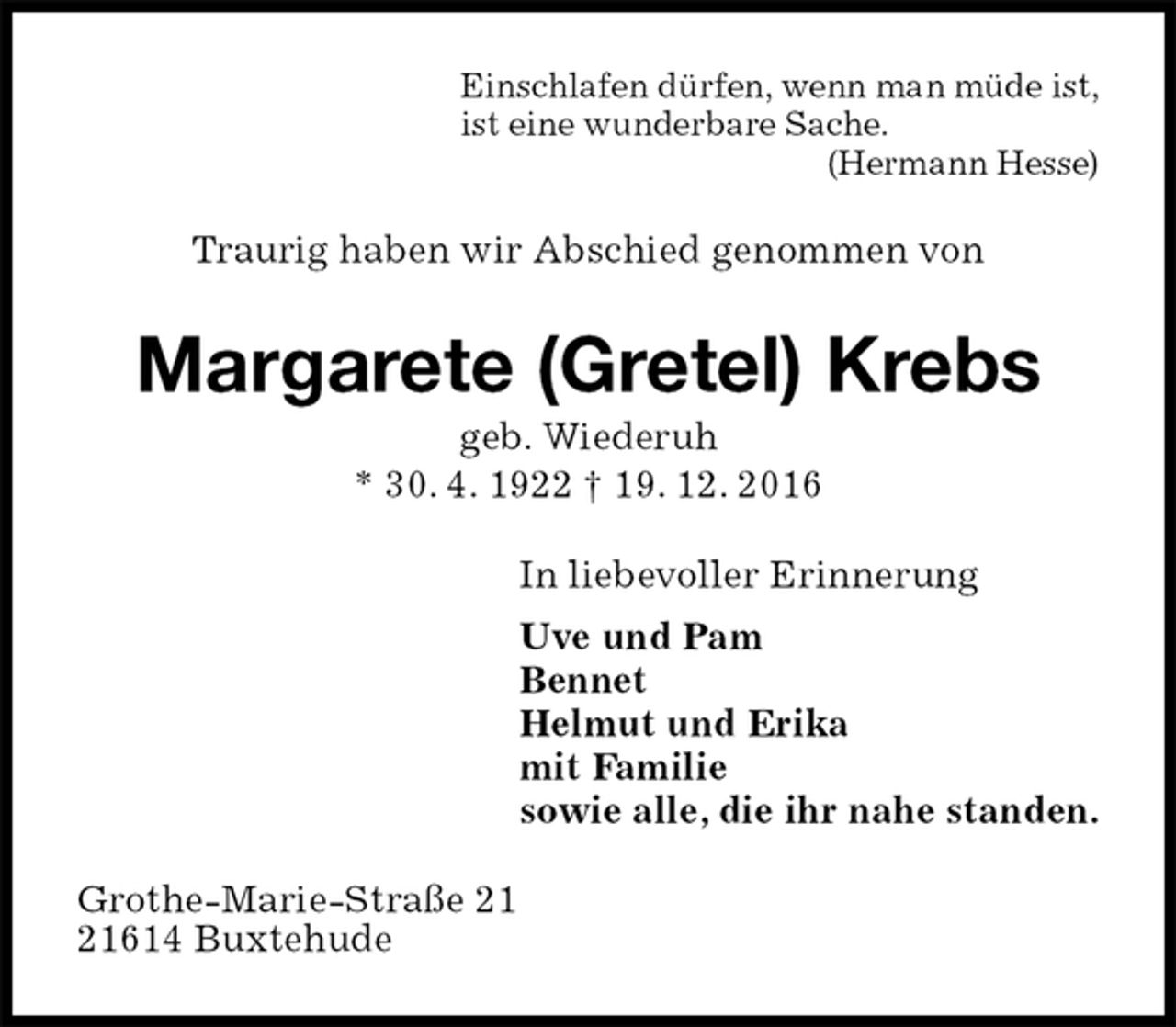 <p>Einschlafen dürfen, wenn man müde ist,<br />ist eine wunderbare Sache.<br />(Hermann Hesse)<br />Traurig haben wir Abschied genommen von<br />Margarete (Gretel) Krebs<br />geb. Wiederuh<br />* 30. 4. 1922 † 19. 12. 2016<br />In liebevoller Erinnerung<br />Uve und Pam<br />Bennet<br />Helmut und Erika<br />mit Familie<br />sowie alle, die ihr nahe standen.<br />Grothe-Marie-Straße 21<br />21614 Buxtehude</p>