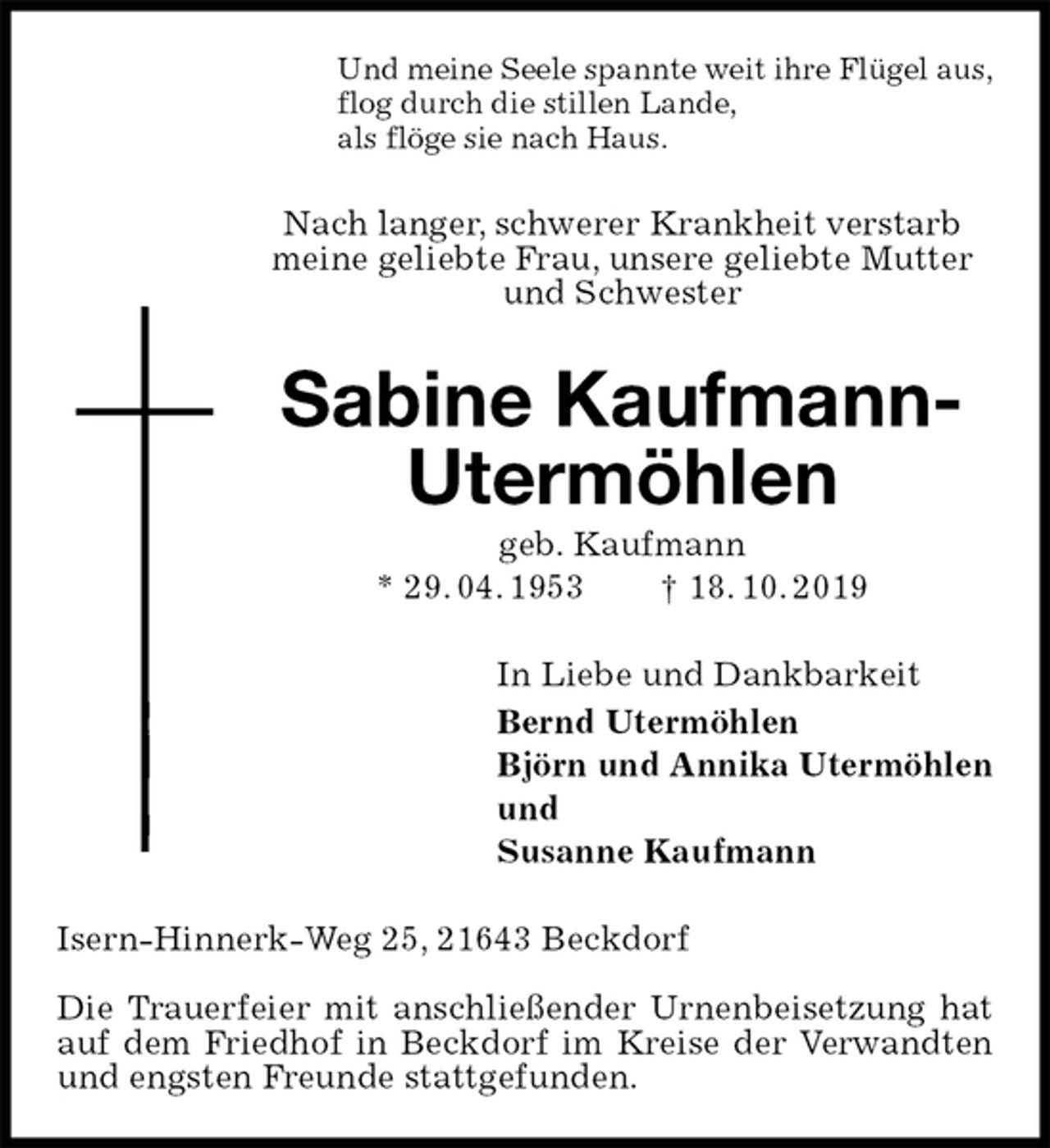 <p>Und meine Seele spannte weit ihre Flügel aus,<br />flog durch die stillen Lande,<br />als flöge sie nach Haus.<br />Nach langer, schwerer Krankheit verstarb meine geliebte Frau, unsere geliebte Mutter und Schwester<br />Sabine Kaufmann-Utermöhlen<br />geb. Kaufmann<br />* 29. 04. 1953 † 18. 10. 2019<br />In Liebe und Dankbarkeit<br />Bernd Utermöhlen<br />Björn und Annika Utermöhlen<br />und<br />Susanne Kaufmann<br />Isern-Hinnerk-Weg 25, 21643 Beckdorf</p><p>Die Trauerfeier mit anschließender Urnenbeisetzung hat auf dem Friedhof in Beckdorf im Kreise der Verwandten und engsten Freunde stattgefunden.</p>