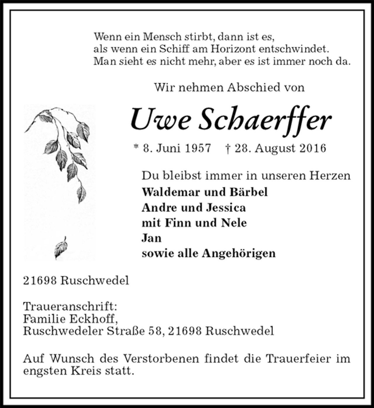 <p>Wenn ein Mensch stirbt, dann ist es,<br />als wenn ein Schiff am Horizont entschwindet.<br />Man sieht es nicht mehr, aber es ist immer noch da.<br />Wir nehmen Abschied von<br />Uwe Schaerffer<br />* 8. Juni 1957 † 28. August 2016<br />Du bleibst immer in unseren Herzen<br />Waldemar und Bärbel<br />Andre und Jessica<br />mit Finn und Nele<br />Jan<br />sowie alle Angehörigen<br />21698 Ruschwedel<br />Traueranschrift:<br />Familie Eckhoff,<br />Ruschwedeler Straße 58, 21698 Ruschwedel</p><p>Auf Wunsch des Verstorbenen findet die Trauerfeier im engsten Kreis statt.</p>