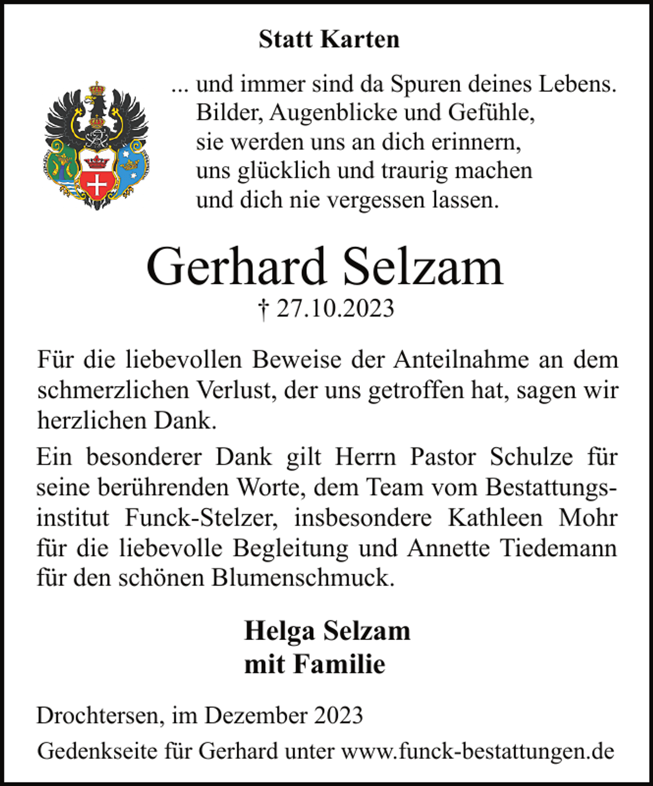 <p>Statt Karten<br />... und immer sind da Spuren deines Lebens.<br />Bilder, Augenblicke und Gefühle,<br />sie werden uns an dich erinnern,<br />uns glücklich und traurig machen<br />und dich nie vergessen lassen.</p><p>Gerhard Selzam<br />† 27.10.2023</p><p>Für die liebevollen Beweise der Anteilnahme an dem<br />schmerzlichen Verlust, der uns getroffen hat, sagen wir<br />herzlichen Dank.<br />Ein besonderer Dank gilt Herrn Pastor Schulze für<br />seine berührenden Worte, dem Team vom Bestattungsinstitut Funck-Stelzer, insbesondere Kathleen Mohr<br />für die liebevolle Begleitung und Annette Tiedemann<br />für den schönen Blumenschmuck.</p><p>Helga Selzam<br />mit Familie<br />Drochtersen, im Dezember 2023<br />Gedenkseite für Gerhard unter www.funck-bestattungen.de</p>