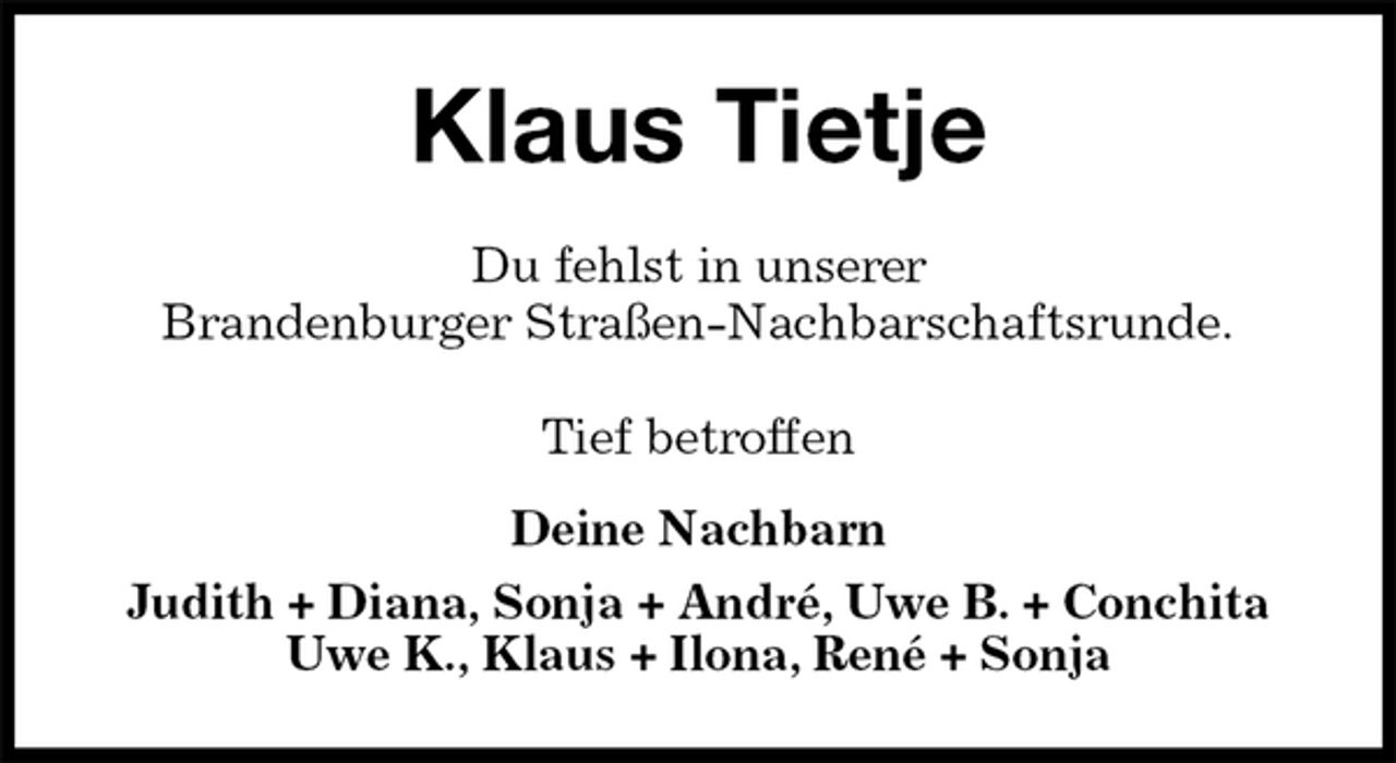 <p>Klaus Tietje<br />Du fehlst in unserer<br />Brandenburger Straßen-Nachbarschaftsrunde.<br />Tief betroffen</p><p>Deine Nachbarn<br />Judith + Diana, Sonja + André, Uwe B. + Conchita<br />Uwe K., Klaus + Ilona, René + Sonja</p>