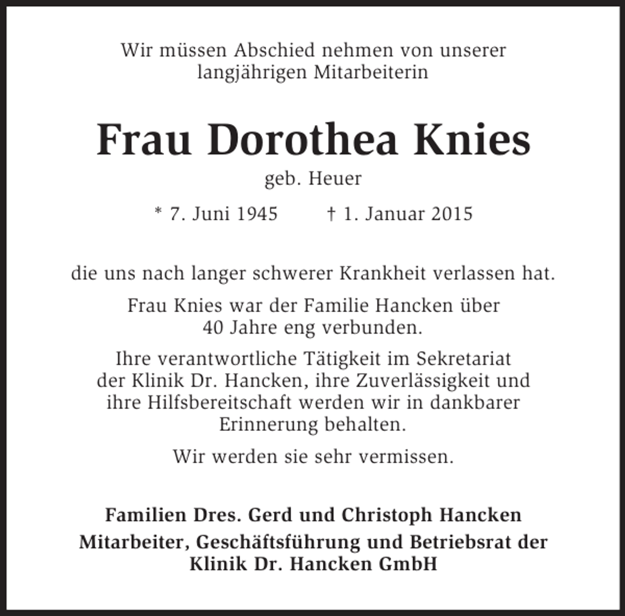 <p>Wir müssen Abschied nehmen von unserer<br />langjährigen Mitarbeiterin<br />Frau Dorothea Knies<br />geb. Heuer<br />* 7. Juni 1945 † 1. Januar 2015<br />die uns nach langer schwerer Krankheit verlassen hat.<br />Frau Knies war der Familie Hancken über<br />40 Jahre eng verbunden.<br />Ihre verantwortliche Tätigkeit im Sekretariat<br />der Klinik Dr. Hancken, ihre Zuverlässigkeit und<br />ihre Hilfsbereitschaft werden wir in dankbarer<br />Erinnerung behalten.<br />Wir werden sie sehr vermissen.<br />Familien Dres. Gerd und Christoph Hancken<br />Mitarbeiter, Geschäftsführung und Betriebsrat der<br />Klinik Dr. Hancken GmbH</p>