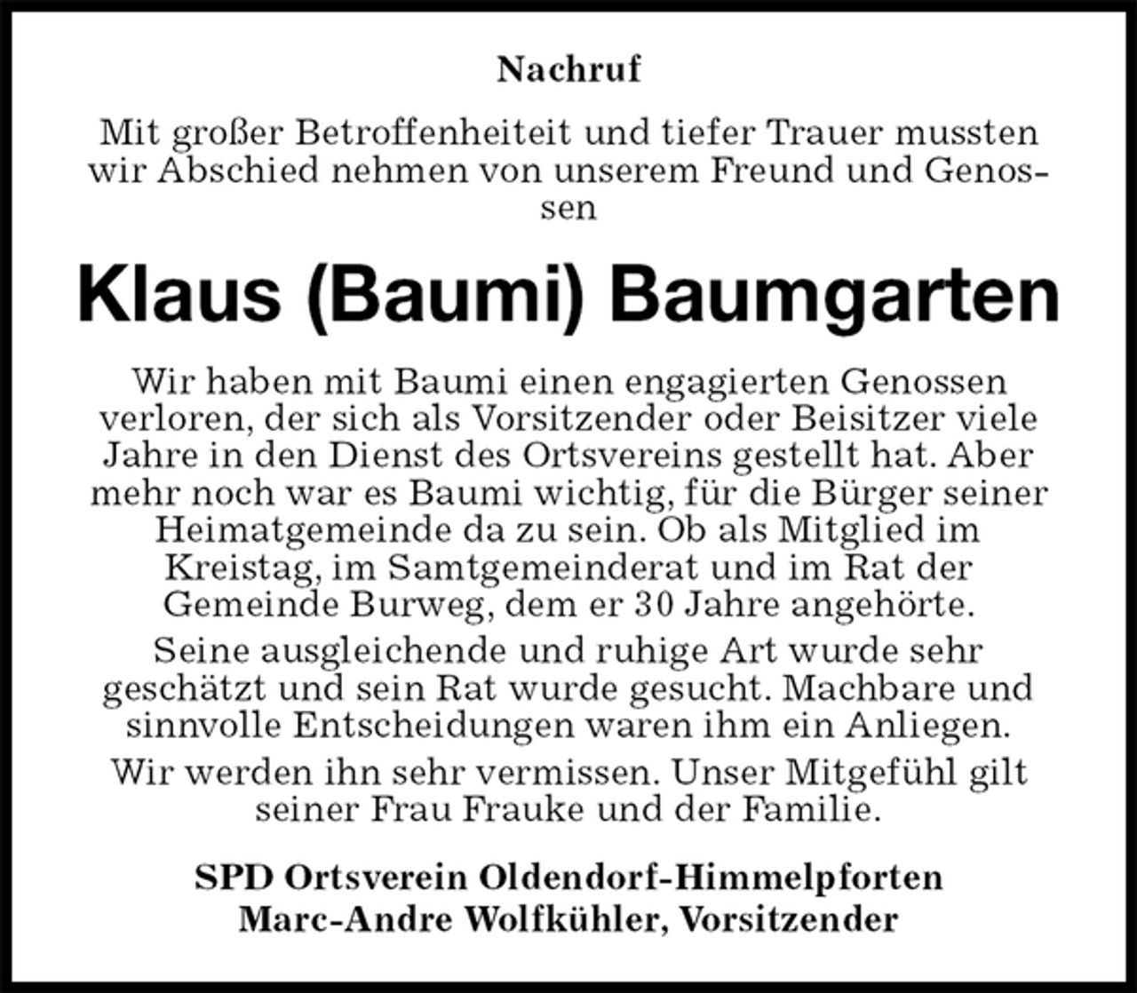 <p>Nachruf<br />Mit großer Betroffenheiteit und tiefer Trauer mussten wir Abschied nehmen von unserem Freund und Genossen<br />Klaus (Baumi) Baumgarten<br />Wir haben mit Baumi einen engagierten Genossen<br />verloren, der sich als Vorsitzender oder Beisitzer viele Jahre in den Dienst des Ortsvereins gestellt hat. Aber mehr noch war es Baumi wichtig, für die Bürger seiner Heimatgemeinde da zu sein. Ob als Mitglied im<br />Kreistag, im Samtgemeinderat und im Rat der<br />Gemeinde Burweg, dem er 30 Jahre angehörte.<br />Seine ausgleichende und ruhige Art wurde sehr<br />geschätzt und sein Rat wurde gesucht. Machbare und sinnvolle Entscheidungen waren ihm ein Anliegen.<br />Wir werden ihn sehr vermissen. Unser Mitgefühl gilt seiner Frau Frauke und der Familie.<br />SPD Ortsverein Oldendorf-Himmelpforten<br />Marc-Andre Wolfkühler, Vorsitzender</p>