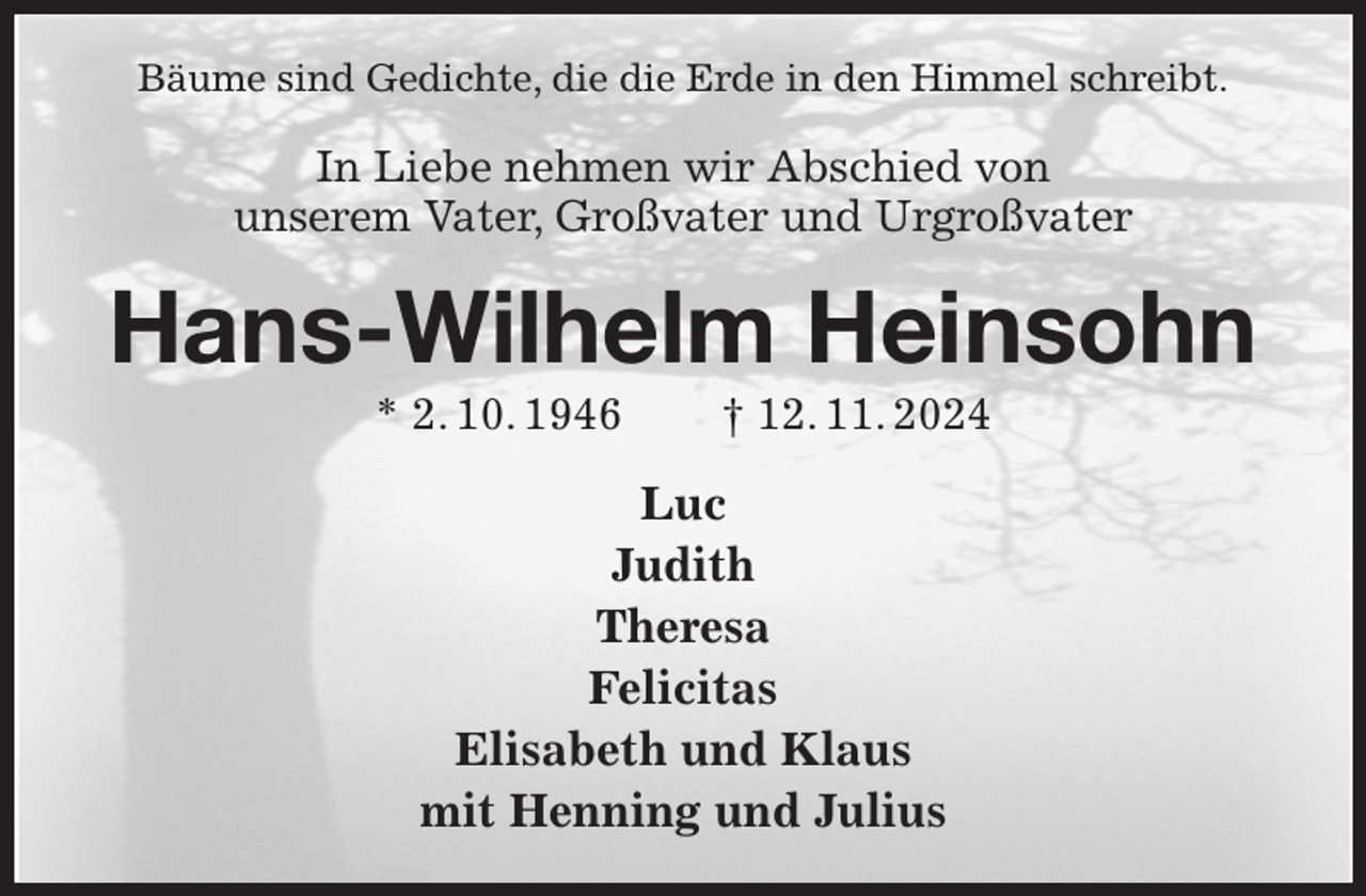 <p>Bäume sind Gedichte, die die Erde in den Himmel schreibt.<br />In Liebe nehmen wir Abschied von<br />unserem Vater, Großvater und Urgroßvater<br />Hans-Wilhelm Heinsohn<br />* 2. 10. 1946 † 12. 11. 2024<br />Luc<br />Judith<br />Theresa<br />Felicitas<br />Elisabeth und Klaus<br />mit Henning und Julius</p>