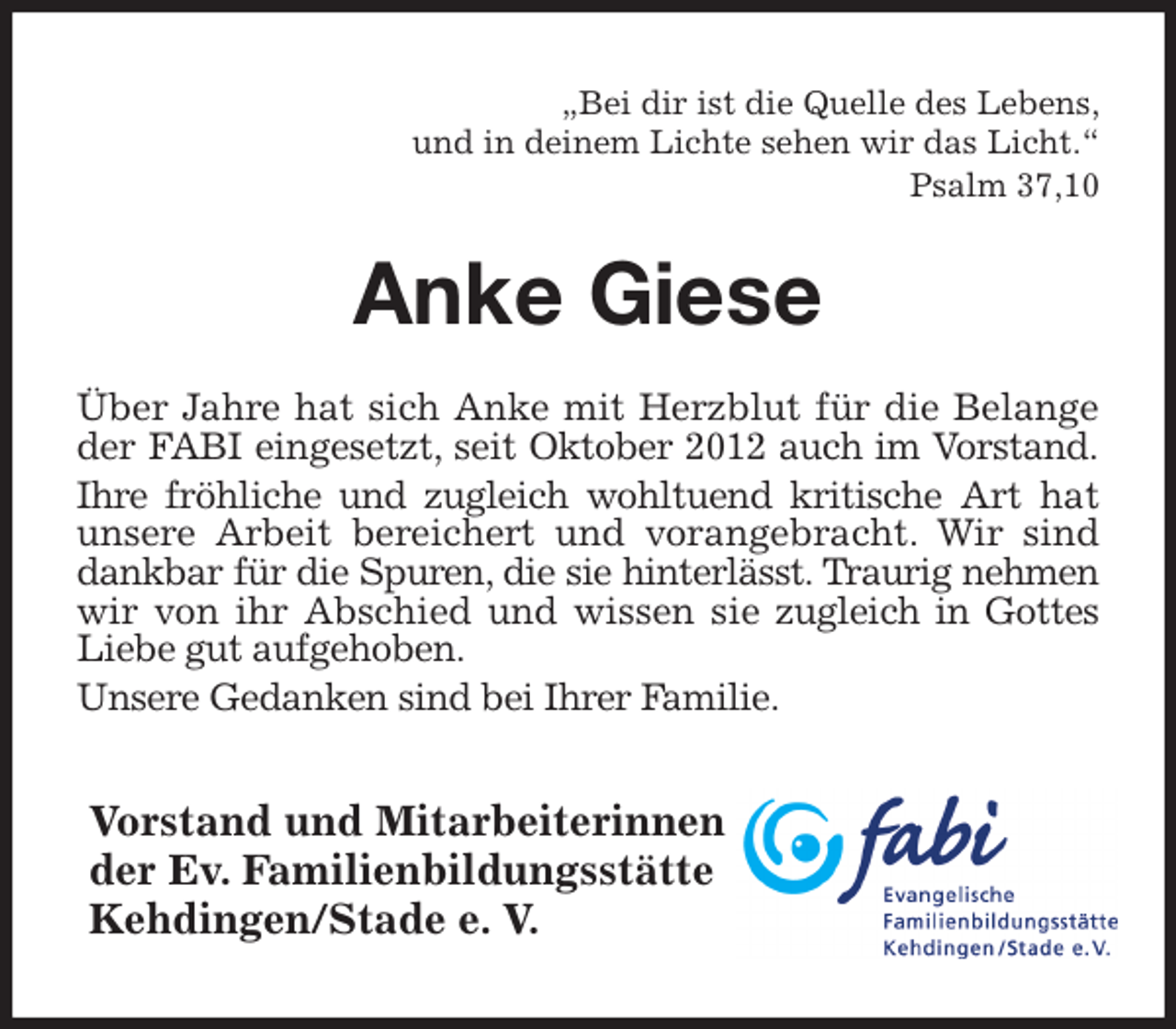 <p>„Bei dir ist die Quelle des Lebens,<br />und in deinem Lichte sehen wir das Licht.“<br />Psalm 37,10<br />Anke Giese<br />Über Jahre hat sich Anke mit Herzblut für die Belange<br />der FABI eingesetzt, seit Oktober 2012 auch im Vorstand.<br />Ihre fröhliche und zugleich wohltuend kritische Art hat<br />unsere Arbeit bereichert und vorangebracht. Wir sind<br />dankbar für die Spuren, die sie hinterlässt. Traurig nehmen<br />wir von ihr Abschied und wissen sie zugleich in Gottes<br />Liebe gut aufgehoben.<br />Unsere Gedanken sind bei Ihrer Familie.<br />Vorstand und Mitarbeiterinnen<br />der Ev. Familienbildungsstätte<br />Kehdingen/Stade e. V.</p>