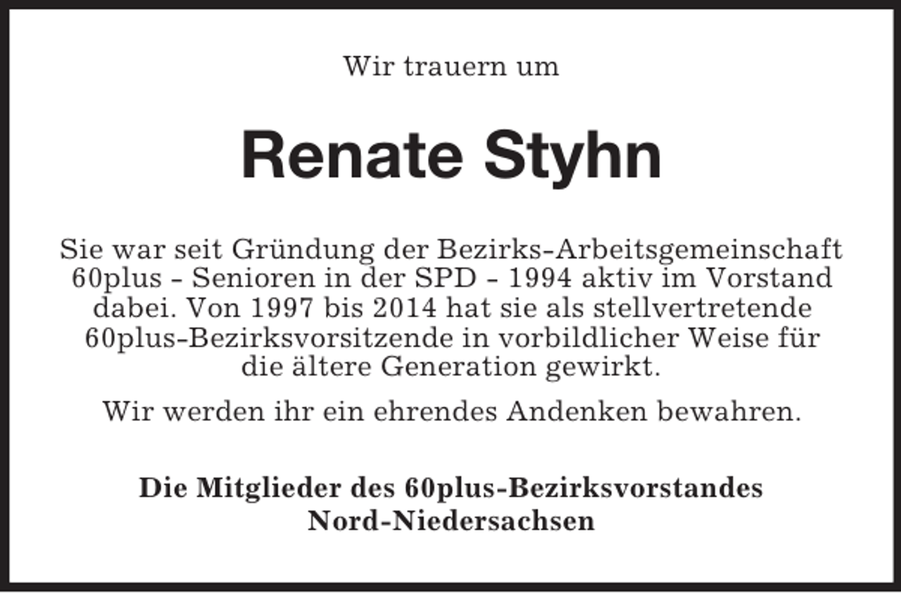 <p>Wir trauern um<br />Renate Styhn<br />Sie war seit Gründung der Bezirks-Arbeitsgemeinschaft 60plus - Senioren in der SPD - 1994 aktiv im Vorstand dabei. Von 1997 bis 2014 hat sie als stellvertretende 60plus-Bezirksvorsitzende in vorbildlicher Weise für<br />die ältere Generation gewirkt.<br />Wir werden ihr ein ehrendes Andenken bewahren.<br />Die Mitglieder des 60plus-Bezirksvorstandes<br />Nord-Niedersachsen</p>