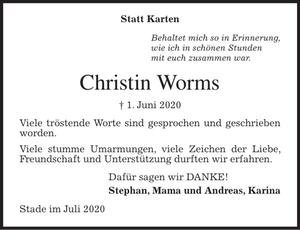 <p>Statt Karten<br />Behaltet mich so in Erinnerung,<br />wie ich in schönen Stunden<br />mit euch zusammen war.<br />Christin Worms<br />† 1. Juni 2020<br />Viele tröstende Worte sind gesprochen und geschrieben worden.<br />Viele stumme Umarmungen, viele Zeichen der Liebe, Freundschaft und Unterstützung durften wir erfahren.<br />Dafür sagen wir DANKE!<br />Stephan, Mama und Andreas, Karina<br />Stade im Juli 2020</p>
