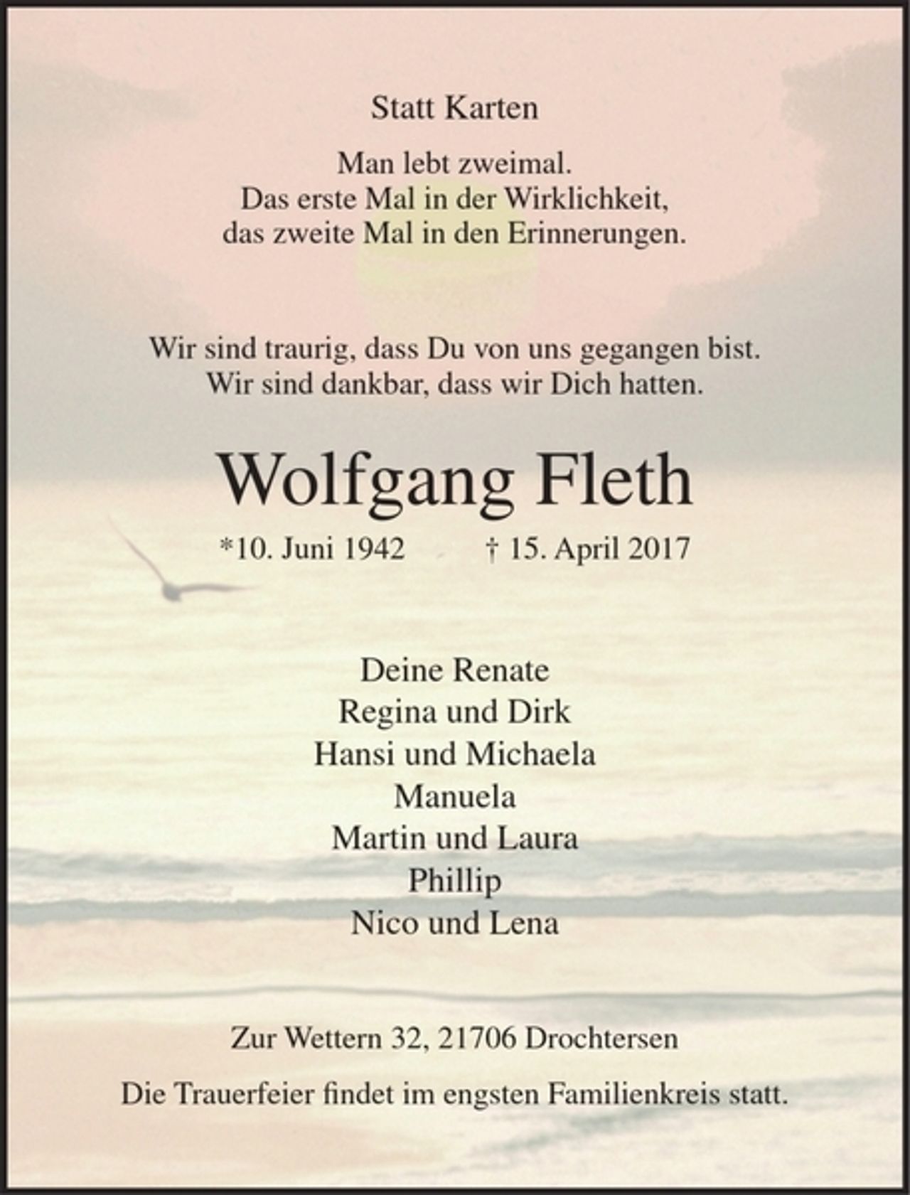 <p>Statt Karten<br />Man lebt zweimal.<br />Das erste Mal in der Wirklichkeit,<br />das zweite Mal in den Erinnerungen.</p><p>Wir sind traurig, dass Du von uns gegangen bist.<br />Wir sind dankbar, dass wir Dich hatten.</p><p>Wolfgang Fleth<br />10. Juni 1942 + 15. April 2017</p><p>Deine Renate<br />Regina und Dirk<br />Hansi und Michaela<br />Manuela<br />Martin und Laura<br />Phillip<br />Nico und Lena</p><p>zur Wettern 32, 21706 Drochtersen</p><p>Die Trauerfeier findet im engsten Familienkreis statt.</p>