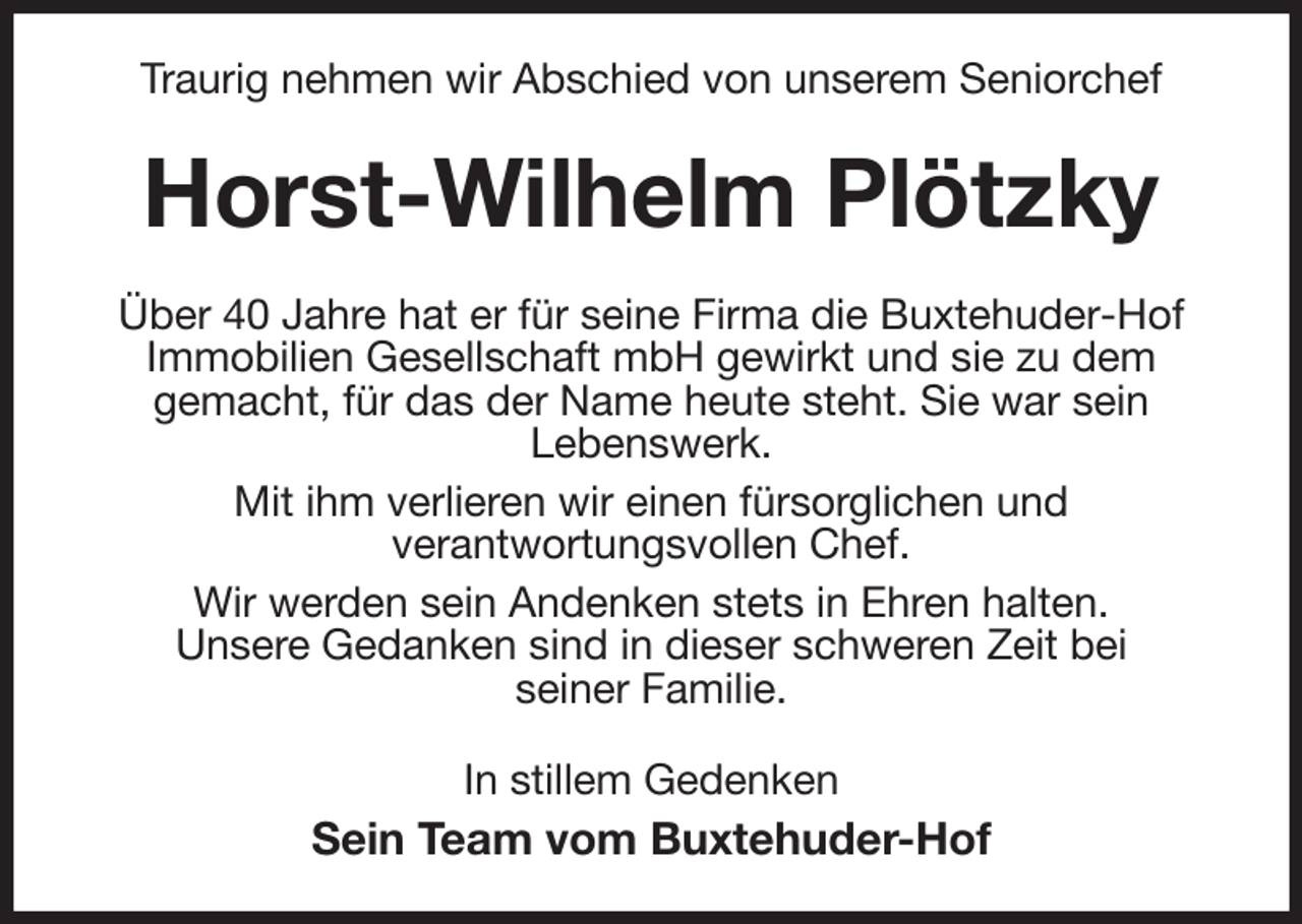 <p>Traurig nehmen wir Abschied von unserem Seniorchef<br />Horst-Wilhelm Plötzky<br />Über 40 Jahre hat er für seine Firma die Buxtehuder-Hof<br />Immobilien Gesellschaft mbH gewirkt und sie zu dem<br />gemacht, für das der Name heute steht. Sie war sein<br />Lebenswerk.<br />Mit ihm verlieren wir einen fürsorglichen und<br />verantwortungsvollen Chef.<br />Wir werden sein Andenken stets in Ehren halten.<br />Unsere Gedanken sind in dieser schweren Zeit bei<br />seiner Familie.<br />In stillem Gedenken<br />Sein Team vom Buxtehuder-Hof</p>