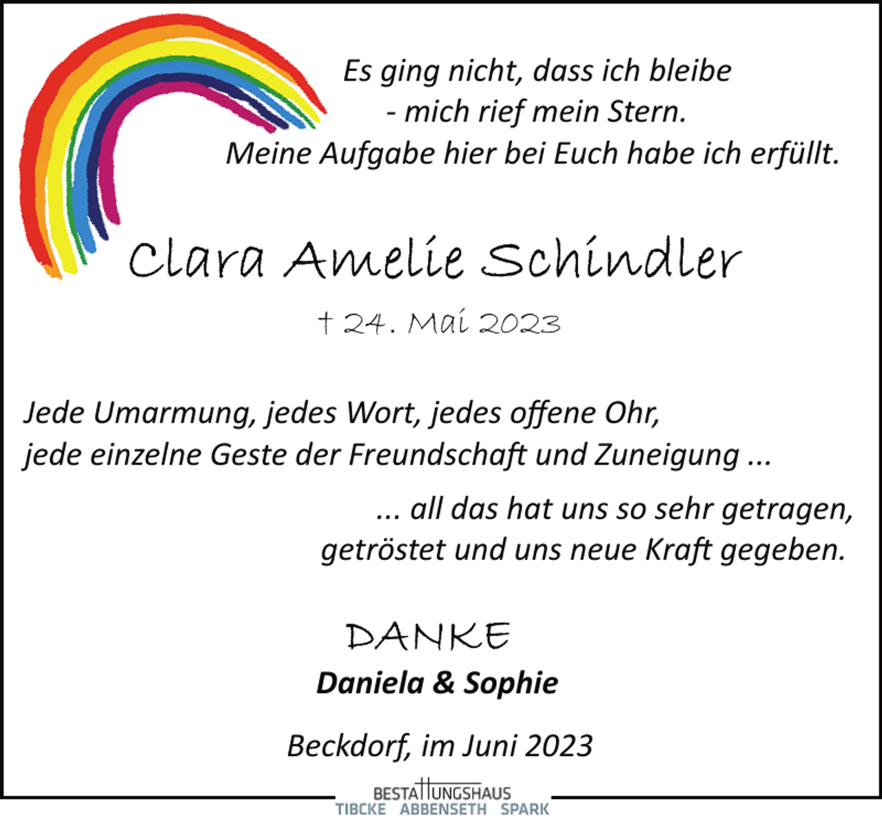 <p>Es ging nicht, dass ich bleibe<br />­ mich rief mein Stern.<br />Meine Aufgabe hier bei Euch habe ich erfüllt.<br />Clara Amelie Schindler<br />+ 24. Mai 2023<br />Jede Umarmung, jedes Wort, jedes offene Ohr,<br />jede einzelne Geste der Freundschaft und Zuneigung ...<br />... all das hat uns so sehr getragen,<br />getröstet und uns neue Kraft gegeben.<br />Danke<br />Daniela &amp; Sophie<br />Beckdorf, im Juni 2023<br />Bestattungshaus Tibcke Abbenseth Spark</p>