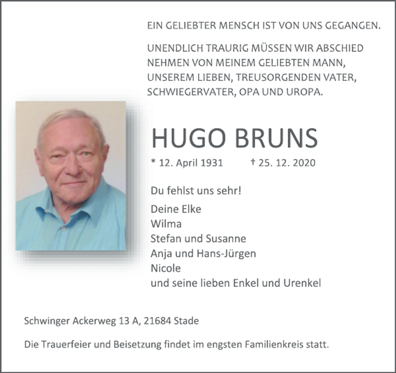 <p>EIN GELIEBTER MENSCH IST VON UNS GEGANGEN.<br />UNENDLICH TRAURIG MÜSSEN WIR ABSCHIED<br />NEHMEN VON MEINEM GELIEBTEN MANN,<br />UNSEREM LIEBEN, TREUSORGENDEN VATER,<br />SCHWIEGERVATER, OPA UND UROPA.<br />HUGO BRUNS<br />* 12. April 1931 † 25. 12. 2020<br />Du fehlst uns sehr!<br />Deine Elke<br />Wilma<br />Stefan und Susanne<br />Anja und Hans-Jürgen<br />Nicole<br />und seine lieben Enkel und Urenkel<br />Schwinger Ackerweg 13A, 21684 Stade<br />Die Trauerfeier und Beisetzung findet im engstenFamilienkreis statt.</p>