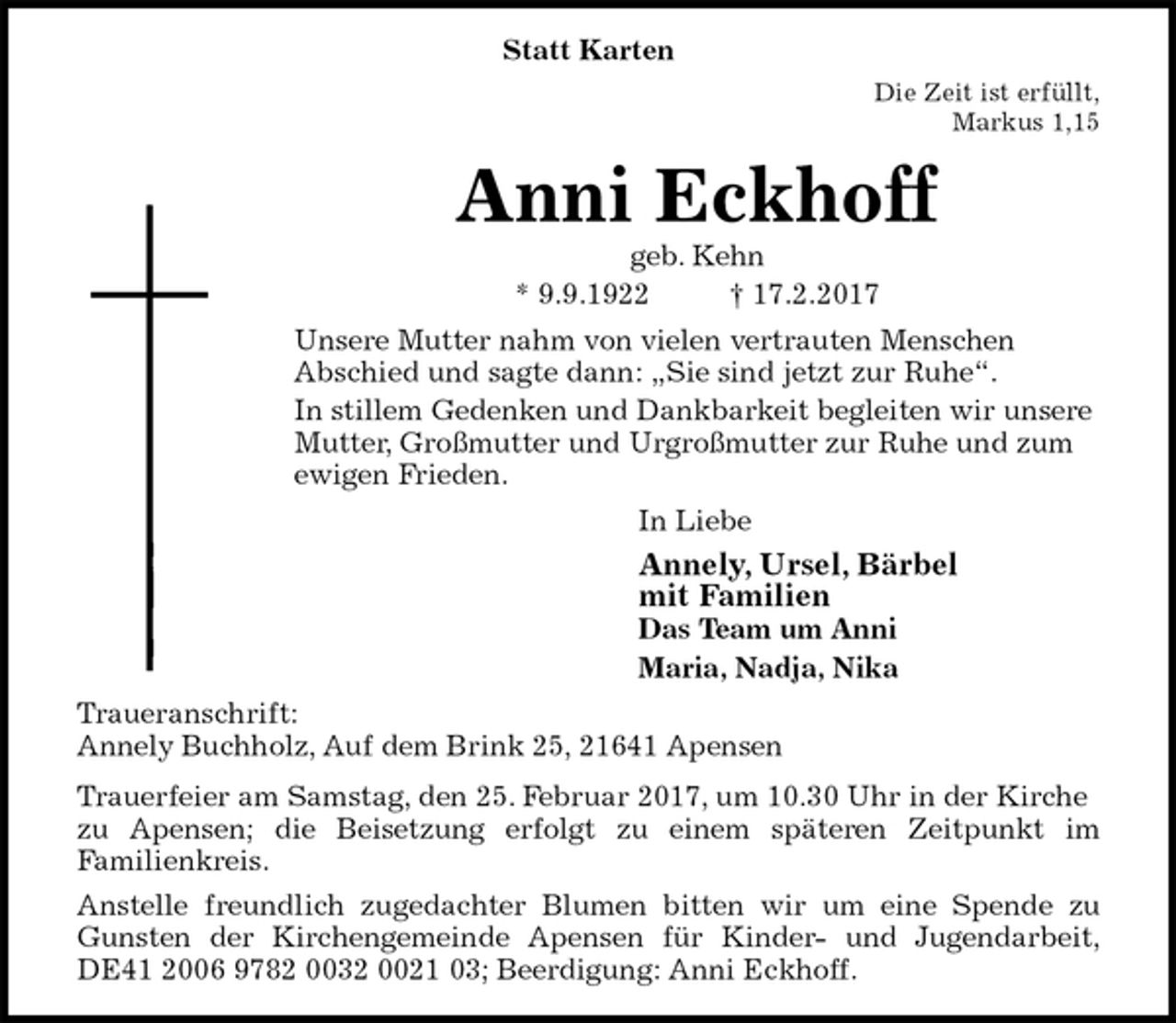 <p>Statt Karten<br />Die Zeit ist erfüllt,<br />Markus 1,15<br />Anni Eckhoff<br />geb. Kehn<br />* 9.9.1922 † 17.2.2017<br />Unsere Mutter nahm von vielen vertrauten Menschen<br />Abschied und sagte dann: „Sie sind jetzt zur Ruhe“.<br />In stillem Gedenken und Dankbarkeit begleiten wir unsere Mutter, Großmutter und Urgroßmutter zur Ruhe und zum ewigen Frieden.<br />In Liebe<br />Annely, Ursel, Bärbel<br />mit Familien<br />Das Team um Anni<br />Maria, Nadja, Nika<br />Traueranschrift:<br />Annely Buchholz, Auf dem Brink 25, 21641 Apensen<br />Trauerfeier am Samstag, den 25. Februar 2017, um 10.30 Uhr in der Kirche zu Apensen; die Beisetzung erfolgt zu einem späteren Zeitpunkt im<br />Familienkreis.<br />Anstelle freundlich zugedachter Blumen bitten wir um eine Spende zu<br />Gunsten der Kirchengemeinde Apensen für Kinder- und Jugendarbeit,<br />DE41 2006 9782 0032 0021 03; Beerdigung: Anni Eckhoff.</p>