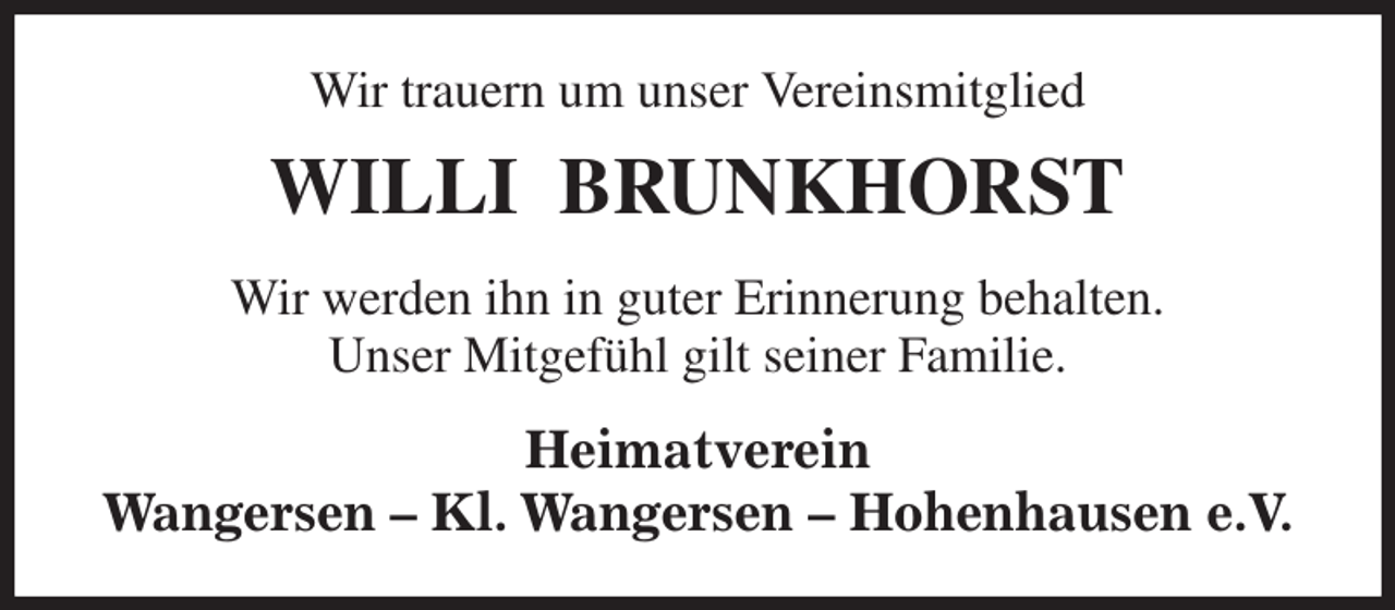 <p>Wir trauern um unser Vereinsmitglied<br />WILLI BRUNKHORST<br />Wir werden ihn in guter Erinnerung behalten.<br />Unser Mitgefühl gilt seiner Familie.<br />Heimatverein<br />Wangersen - Kl. Wangersen - Hohenhausen e.V.</p>