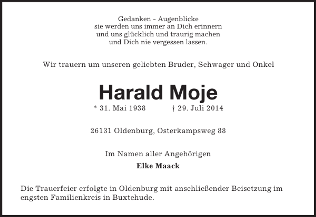 <p>Gedanken - Augenblicke<br />sie werden uns immer an Dich erinnern<br />und uns glücklich und traurig machen<br />und Dich nie vergessen lassen.<br />Wir trauern um unseren geliebten Bruder, Schwager und Onkel<br />Harald Moje<br />* 31. Mai 1938 † 29. Juli 2014<br />26131 Oldenburg, Osterkampsweg 88<br />Im Namen aller Angehörigen<br />Elke Maack<br />Die Trauerfeier erfolgte in Oldenburg mit anschließender Beisetzung im engsten Familienkreis in Buxtehude.</p>