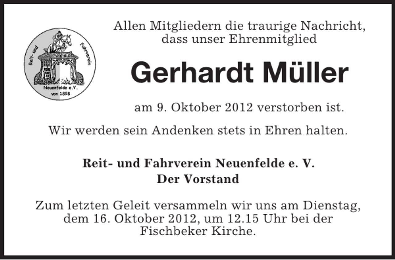 <p>Allen Mitgliedern die traurige Nachricht,<br />dass unser Ehrenmitglied</p><p>Gerhardt Müller<br />am 9. Oktober 2012 verstorben ist.<br />Wir werden sein Andenken stets in Ehren halten.<br />Reit- und Fahrverein Neuenfelde e. V.<br />Der Vorstand<br />Zum letzten Geleit versammeln wir uns am Dienstag,<br />dem 16. Oktober 2012, um 12.15 Uhr bei der<br />Fischbeker Kirche.</p>