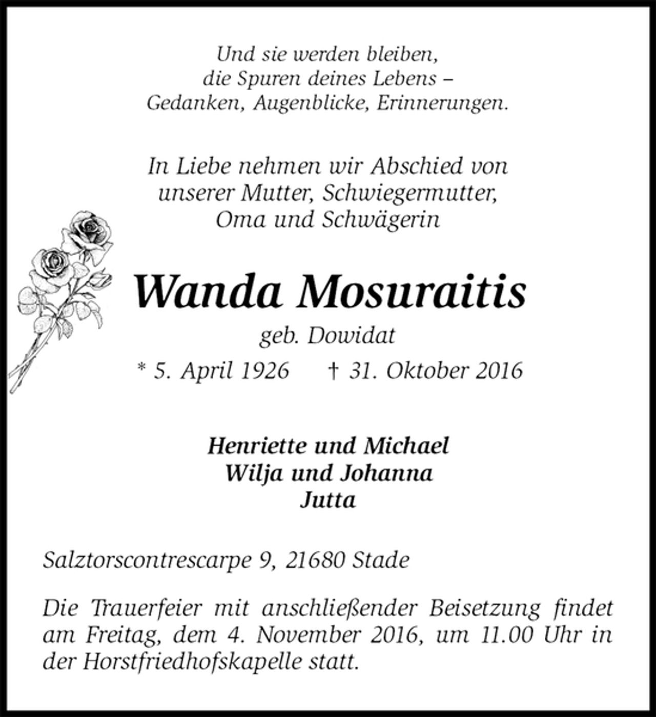 <p>Und sie werden bleiben,<br />die Spuren deines Lebens –<br />Gedanken, Augenblicke, Erinnerungen.<br />In Liebe nehmen wir Abschied von<br />unserer Mutter, Schwiegermutter,<br />Oma und Schwägerin<br />Wanda Mosuraitis<br />geb. Dowidat<br />* 5. April 1926 † 31. Oktober 2016<br />Henriette und Michael<br />Wilja und Johanna<br />Jutta<br />Salztorscontrescarpe 9, 21680 Stade</p><p>Die Trauerfeier mit anschließender Beisetzung findet am Freitag, dem 4. November 2016, um 11.00 Uhr in der Horstfriedhofskapelle statt.</p>