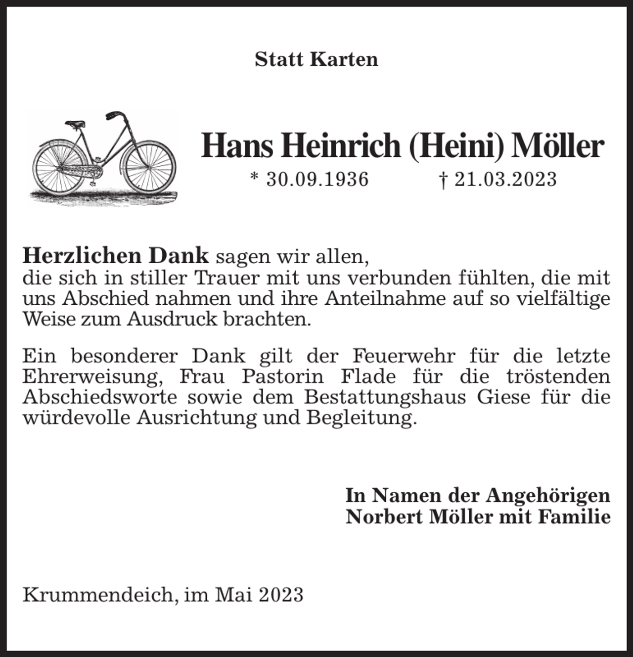 <p>Statt Karten<br />Hans Heinrich (Heini) Möller<br />* 30.09.1936 † 21.03.2023<br />Herzlichen Dank sagen wir allen,<br />die sich in stiller Trauer mit uns verbunden fühlten, die mit uns Abschied nahmen und ihre Anteilnahme auf so vielfältige<br />Weise zum Ausdruck brachten.<br />Ein besonderer Dank gilt der Feuerwehr für die letzte<br />Ehrerweisung, Frau Pastorin Flade für die tröstenden<br />Abschiedsworte sowie dem Bestattungshaus Giese für die würdevolle Ausrichtung und Begleitung.<br />In Namen der Angehörigen<br />Norbert Möller mit Familie<br />Krummendeich, im Mai 2023</p>