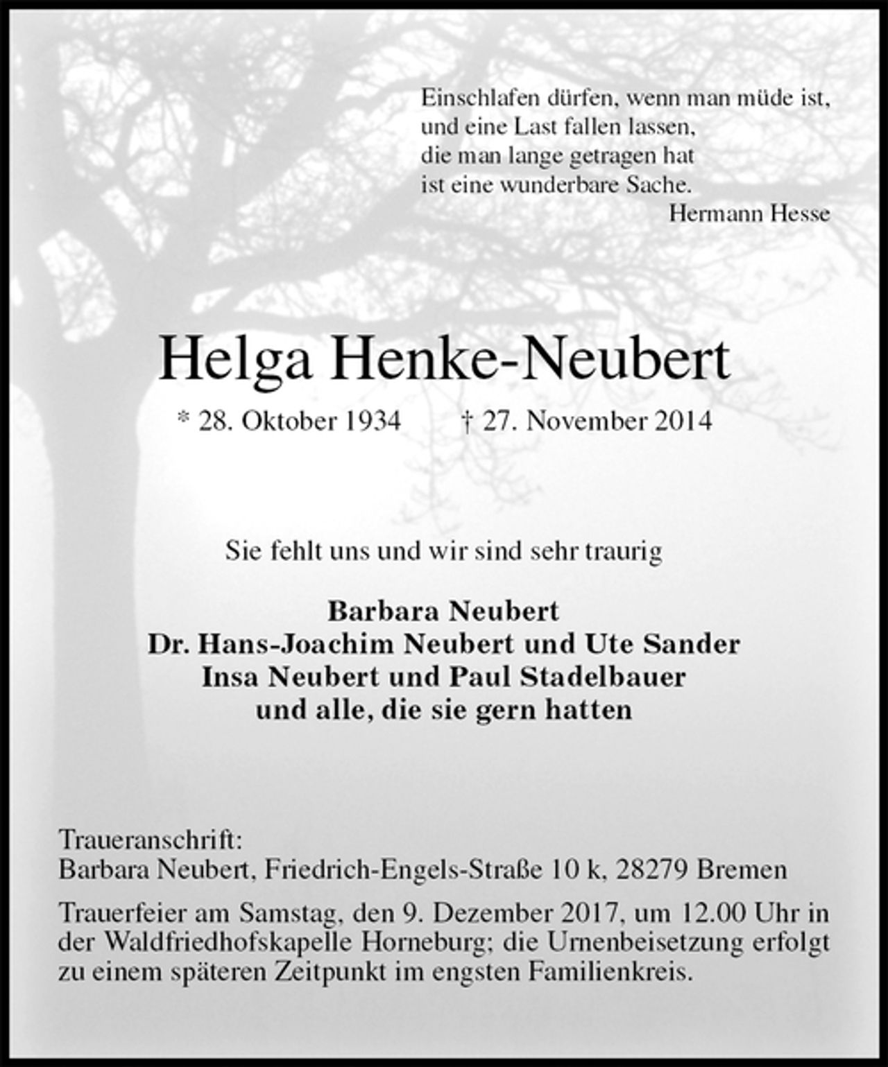 <p>Einschlafen dürfen, wenn man müde ist,<br />und eine Last fallen lassen,<br />die man lange getragen hat<br />ist eine wunderbare Sache.<br />Hermann Hesse<br />Helga Henke-Neubert<br />* 28. Oktober 1934 † 27. November 2014<br />Sie fehlt uns und wir sind sehr traurig<br />Barbara Neubert<br />Dr. Hans-Joachim Neubert und Ute Sander<br />Insa Neubert und Paul Stadelbauer<br />und alle, die sie gern hatten<br />Traueranschrift:<br />Barbara Neubert, Friedrich-Engels-Straße 10 k, 28279 Bremen<br />Trauerfeier am Samstag, den 9. Dezember 2017, um 12.00 Uhr in der Waldfriedhofskapelle Horneburg; die Urnenbeisetzung erfolgt zu einem späteren Zeitpunkt im engsten Familienkreis.</p>