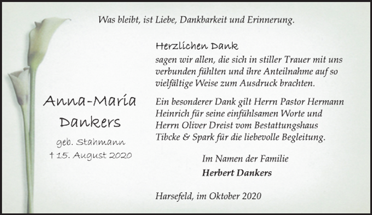 <p>Was bleibt, ist Liebe, Dankbarkeit und Erinnerung.<br />Herzlichen Dank<br />sagen wir allen, die sich in stiller Trauer mit uns<br />verbunden fühlten und ihre Anteilnahme auf so<br />vielfältige Weise zum Ausdruck brachten.<br />Ein besonderer Dank gilt Herrn Pastor Hermann<br />Heinrich für seine einfühlsamen Worte und<br />Herrn Oliver Dreist vom Bestattungshaus<br />Tibcke &amp; Spark für die liebevolle Begleitung.<br />Im Namen der Familie<br />Herbert Dankers<br />Harsefeld, im Oktober 2020<br />Anna-Maria<br />Dankers<br />geb. Stahmann<br />† 15. August 2020</p>