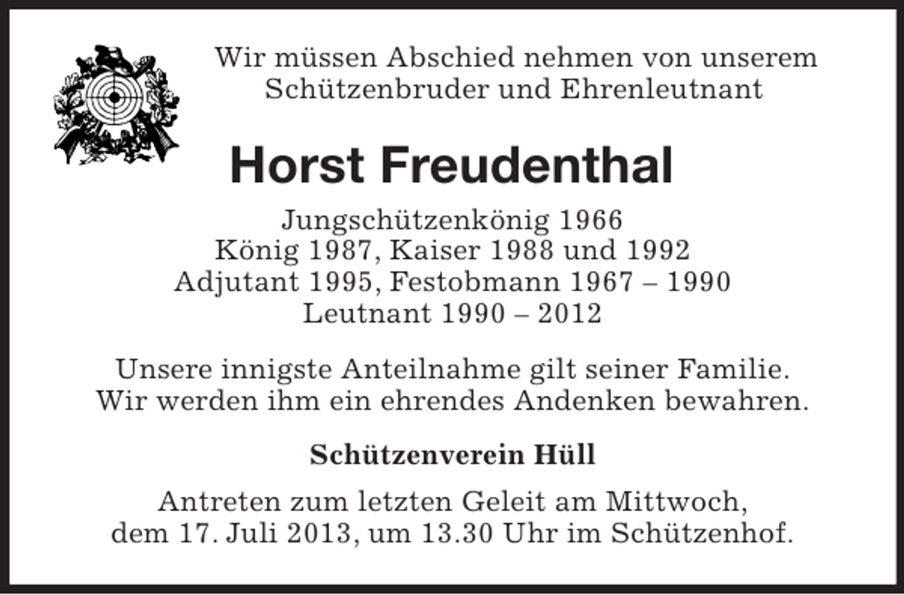 <p>Wir müssen Abschied nehmen von unserem<br />Schützenbruder und Ehrenleutnant</p><p>Horst Freudenthal<br />Jungschützenkönig 1966<br />König 1987, Kaiser 1988 und 1992<br />Adjutant 1995, Festobmann 1967 – 1990<br />Leutnant 1990 – 2012<br />Unsere innigste Anteilnahme gilt seiner Familie.<br />Wir werden ihm ein ehrendes Andenken bewahren.<br />Schützenverein Hüll<br />Antreten zum letzten Geleit am Mittwoch,<br />dem 17. Juli 2013, um 13.30 Uhr im Schützenhof.</p>