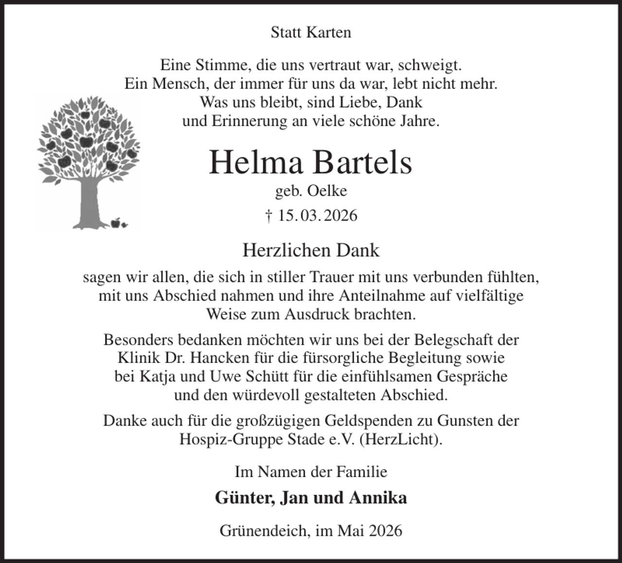 <p>Statt Karten<br />Eine Stimme, die uns vertraut war, schweigt.<br />Ein Mensch, der immer für uns da war, lebt nicht mehr.<br />Was uns bleibt, sind Liebe, Dank<br />und Erinnerung an viele schöne Jahre.<br />Helma Bartels<br />geb. Oelke<br />† 15. 03. 2026<br />Herzlichen Dank<br />sagen wir allen, die sich in stiller Trauer mit uns verbunden fühlten,<br />mit uns Abschied nahmen und ihre Anteilnahme auf vielfältige<br />Weise zum Ausdruck brachten.<br />Besonders bedanken möchten wir uns bei der Belegschaft der<br />Klinik Dr. Hancken für die fürsorgliche Begleitung sowie<br />bei Katja und Uwe Schütt für die einfühlsamen Gespräche<br />und den würdevoll gestalteten Abschied.<br />Danke auch für die großzügigen Geldspenden zu Gunsten der<br />Hospiz-Gruppe Stade e.V. (HerzLicht).<br />Im Namen der Familie<br />Günter, Jan und Annika<br />Grünendeich, im Mai 2026</p>