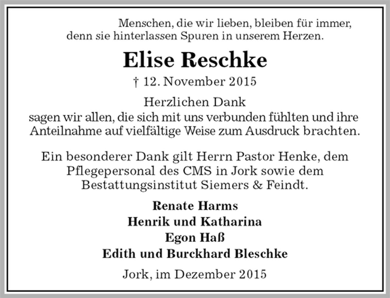 <p>Menschen, die wir lieben, bleiben für immer,<br />denn sie hinterlassen Spuren in unserem Herzen.<br />Elise Reschke<br />† Elise Reschke<br />Herzlichen Dank<br />sagen wir allen, die sich mit uns verbunden fühlten und ihre<br />Anteilnahme auf vielfältige Weise zum Ausdruck brachten.</p>
<p>Ein besonderer Dank gilt Herrn Pastor Henke, dem<br />Pflegepersonal des CMS in Jork sowie dem<br />Bestattungsinstitut Siemers &amp; Feindt.<br />Renate Harms<br />Henrik und Katharina<br />Egon Haß<br />Edith und Burckhard Bleschke<br />Jork, im Dezember 2015</p>