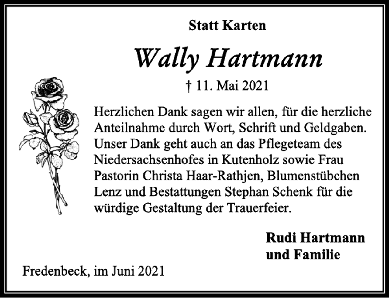 <p>Statt Karten<br />Wally Hartmann<br />† 11. Mai 2021<br />Herzlichen Dank sagen wir allen, für die herzliche Anteilnahme durch Wort, Schrift und Geldgaben. Unser Dank geht auch an das Pflegeteam des Niedersachsenhofes in Kutenholz sowie Frau Pastorin Christa Haar-Rathjen, Blumenstübchen Lenz und Bestattungen Stephan Schenk für die würdige Gestaltung der Trauerfeier.<br />Rudi Hartmann<br />und Familie<br />Fredenbeck, im Juni 2021</p>