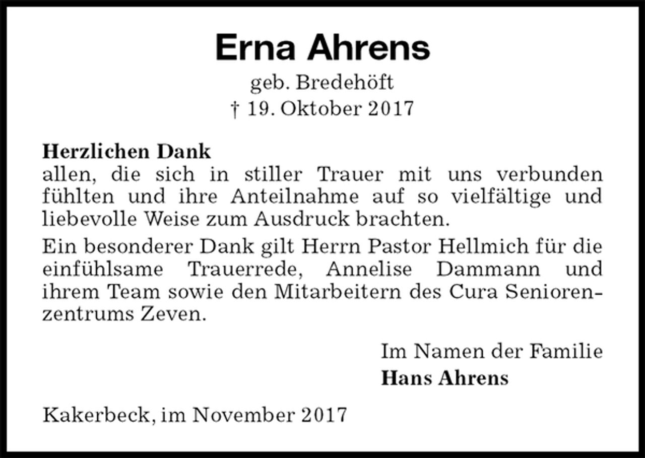 <p>Erna Ahrens<br />geb. Bredehöft<br />† 19. Oktober 2017<br />Herzlichen Dank<br />allen, die sich in stiller Trauer mit uns verbunden<br />fühlten und ihre Anteilnahme auf so vielfältige und<br />liebevolle Weise zum Ausdruck brachten.<br />Ein besonderer Dank gilt Herrn Pastor Hellmich für die einfühlsame Trauerrede, Annelise Dammann und<br />ihrem Team sowie den Mitarbeitern des Cura Seniorenzentrums Zeven.<br />Im Namen der Familie<br />Hans Ahrens<br />Kakerbeck, im November 2017</p>