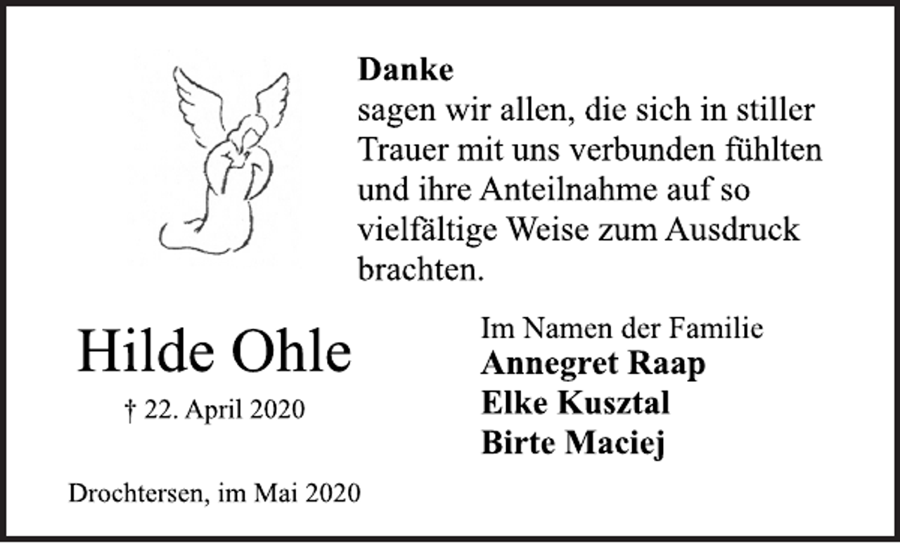 <p>Danke<br />sagen wir allen, die sich in stiller<br />Trauer mit uns verbunden fühlten<br />und ihre Anteilnahme auf so<br />vielfältige Weise zum Ausdruck<br />brachten.<br />Im Namen der Familie<br />Annegret Raap<br />Elke Kusztal<br />Birte Maciej<br />Hilde Ohle<br />† 22. April 2020<br />Drochtersen, im Mai 2020</p>