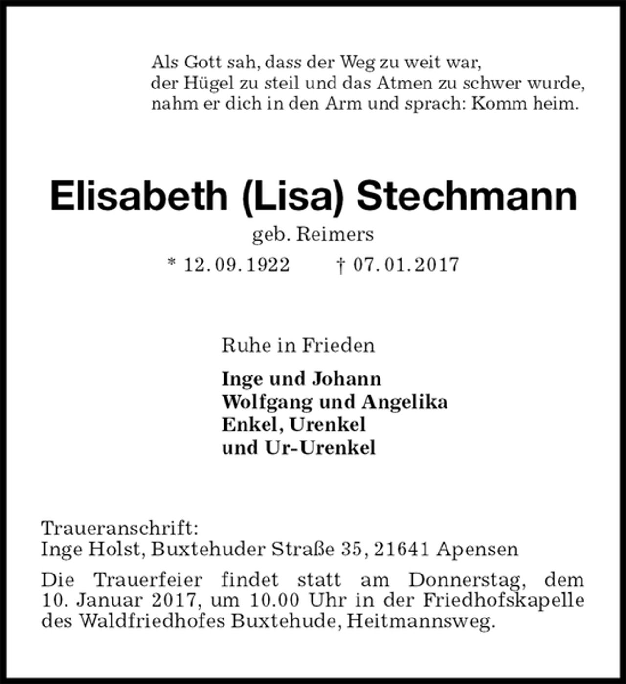 <p>Als Gott sah, dass der Weg zu weit war,<br />der Hügel zu steil und das Atmen zu schwer wurde,<br />nahm er dich in den Arm und sprach: Komm heim.<br />Elisabeth (Lisa) Stechmann<br />geb. Reimers<br />* 12. 09. 1922 † 07. 01. 2017<br />Ruhe in Frieden<br />Inge und Johann<br />Wolfgang und Angelika<br />Enkel, Urenkel<br />und Ur-Urenkel<br />Traueranschrift:<br />Inge Holst, Buxtehuder Straße 35, 21641 Apensen<br />Die Trauerfeier findet statt am Donnerstag, dem<br />10. Januar 2017, um 10.00 Uhr in der Friedhofskapelle des Waldfriedhofes Buxtehude, Heitmannsweg.</p>