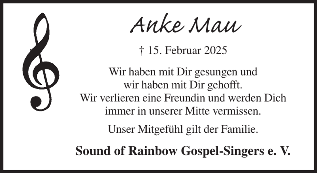 <p>Anke Mau<br />† 15. Februar 2025<br />Wir haben mit Dir gesungen und<br />wir haben mit Dir gehofft.<br />Wir verlieren eine Freundin und werden Dich<br />immer in unserer Mitte vermissen.<br />Unser Mitgefühl gilt der Familie.<br />Sound of Rainbow Gospel-Singers e. V.</p>