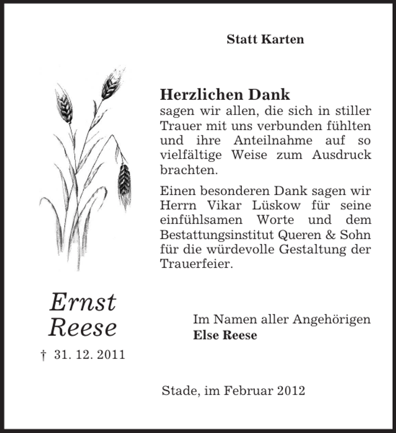 <p>Statt Karten</p><p>Herzlichen Dank<br />sagen wir allen, die sich in stiller<br />Trauer mit uns verbunden fühlten<br />und ihre Anteilnahme auf so<br />vielfältige Weise zum Ausdruck<br />brachten.<br />Einen besonderen Dank sagen wir<br />Herrn Vikar Lüskow für seine<br />einfühlsamen Worte und dem<br />Bestattungsinstitut Queren &amp; Sohn<br />für die würdevolle Gestaltung der<br />Trauerfeier.</p><p>Ernst<br />Reese</p><p>Im Namen aller Angehörigen<br />Else Reese</p><p>† 31. 12. 2011<br />Stade, im Februar 2012</p>