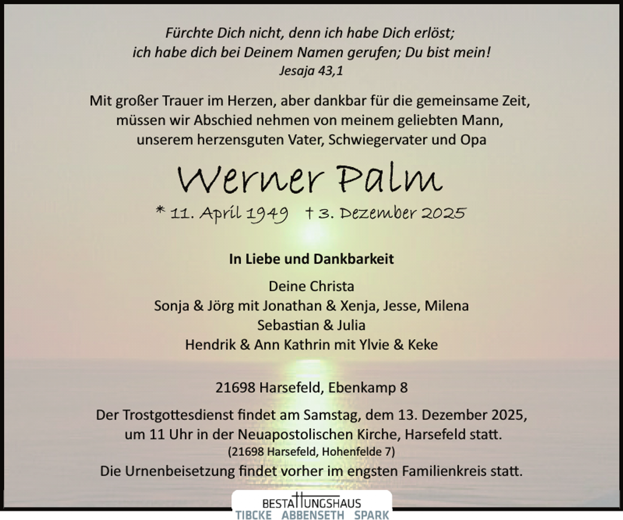 <p>Fürchte Dich nicht, denn ich habe Dich erlöst;<br />ich habe dich bei Deinem Namen gerufen; Du bist mein!<br />Jesaja 43,1</p>
<p>Mit großer Trauer im Herzen, aber dankbar für die gemeinsame Zeit,<br />müssen wir Abschied nehmen von meinem geliebten Mann,<br />unserem herzensguten Vater, Schwiegervater und Opa</p>
<p>In Liebe und Dankbarkeit<br />Deine Christa<br />Sonja &amp; Jörg mit Jonathan &amp; Xenja, Jesse, Milena<br />Sebas�an &amp; Julia<br />Hendrik &amp; Ann Kathrin mit Ylvie &amp; Keke<br />21698 Harsefeld, Ebenkamp 8<br />Der Trostgo esdienst ﬁndet am Samstag, dem 13. Dezember 2025,<br />um 11 Uhr in der Neuapostolischen Kirche, Harsefeld sta .<br />(21698 Harsefeld, Hohenfelde 7)</p>
<p>Die Urnenbeisetzung ﬁndet vorher im engsten Familienkreis sta .</p>