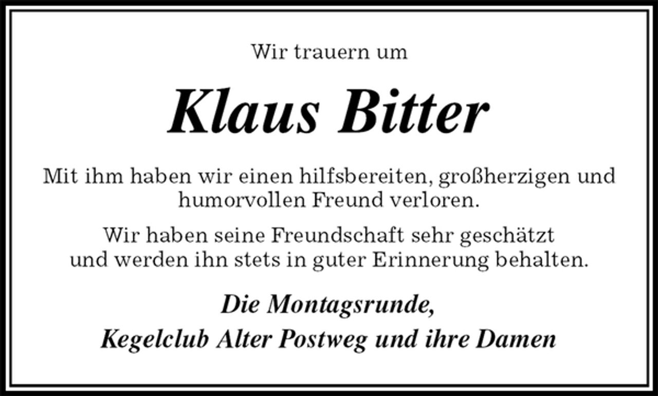 <p>Wir trauern um<br />Klaus Bitter<br />Mit ihm haben wir einen hilfsbereiten, großherzigen und humorvollen Freund verloren.<br />Wir haben seine Freundschaft sehr geschätzt<br />und werden ihn stets in guter Erinnerung behalten.<br />Die Montagsrunde,<br />Kegelclub Alter Postweg und ihre Damen</p>