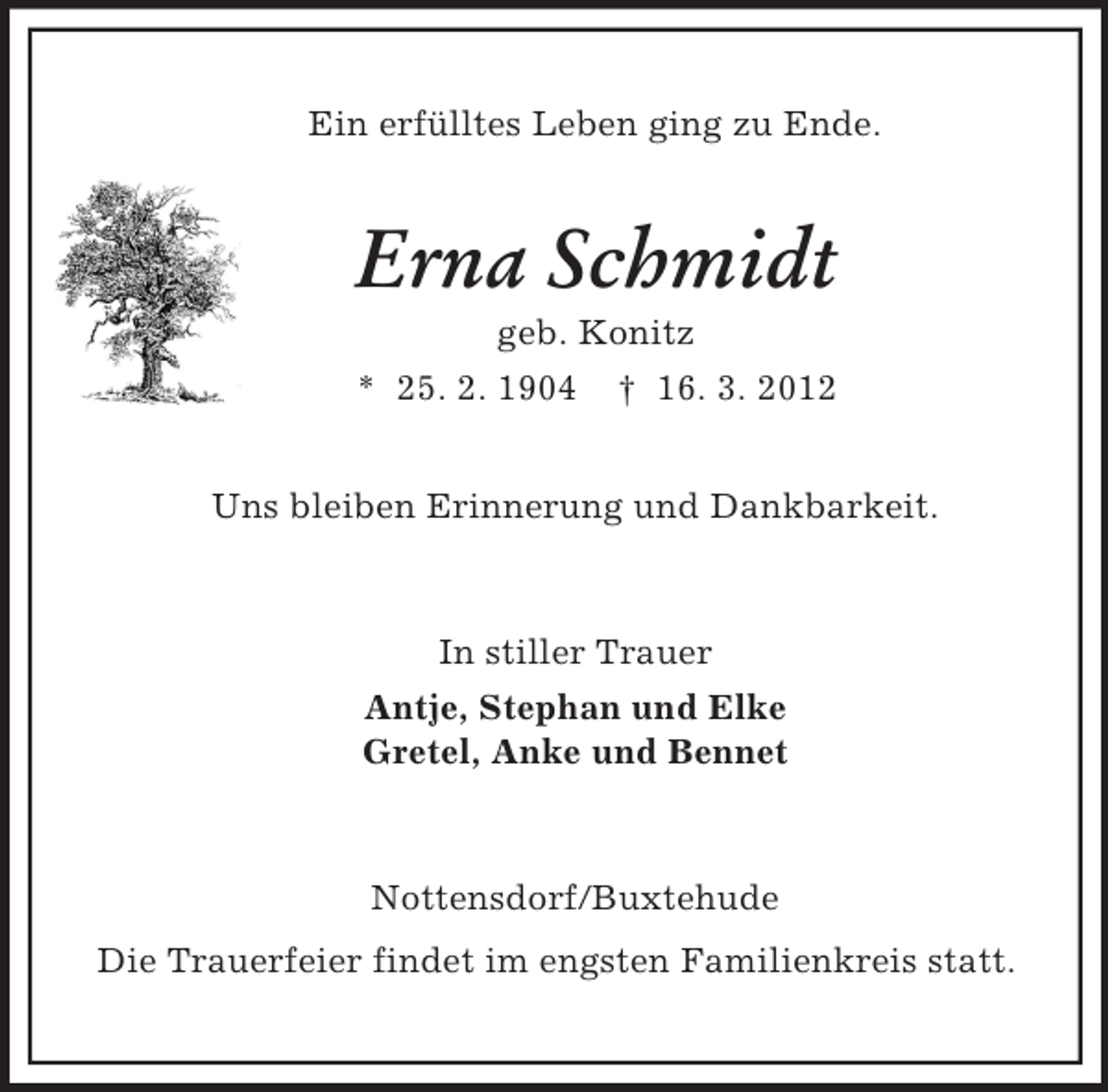 <p>Ein erfülltes Leben ging zu Ende.<br />Erna Schmidt<br />geb. Konitz<br />* 25. 2. 1904 † 16. 3. 2012<br />Uns bleiben Erinnerung und Dankbarkeit.<br />In stiller Trauer<br />Antje, Stephan und Elke<br />Gretel, Anke und Bennet<br />Nottensdorf/Buxtehude<br />Die Trauerfeier findet im engsten Familienkreis statt.</p>