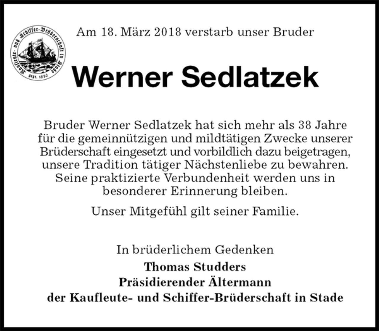 <p>Am 18. März 2018 verstarb unser Bruder<br />Werner Sedlatzek<br />Bruder Werner Sedlatzek hat sich mehr als 38 Jahre für die gemeinnützigen und mildtätigen Zwecke unserer<br />Brüderschaft eingesetzt und vorbildlich dazu beigetragen,<br />unsere Tradition tätiger Nächstenliebe zu bewahren.<br />Seine praktizierte Verbundenheit werden uns in<br />besonderer Erinnerung bleiben.<br />Unser Mitgefühl gilt seiner Familie.<br />In brüderlichem Gedenken<br />Thomas Studders<br />Präsidierender Ältermann<br />der Kaufleute- und Schiffer-Brüderschaft in Stade</p>