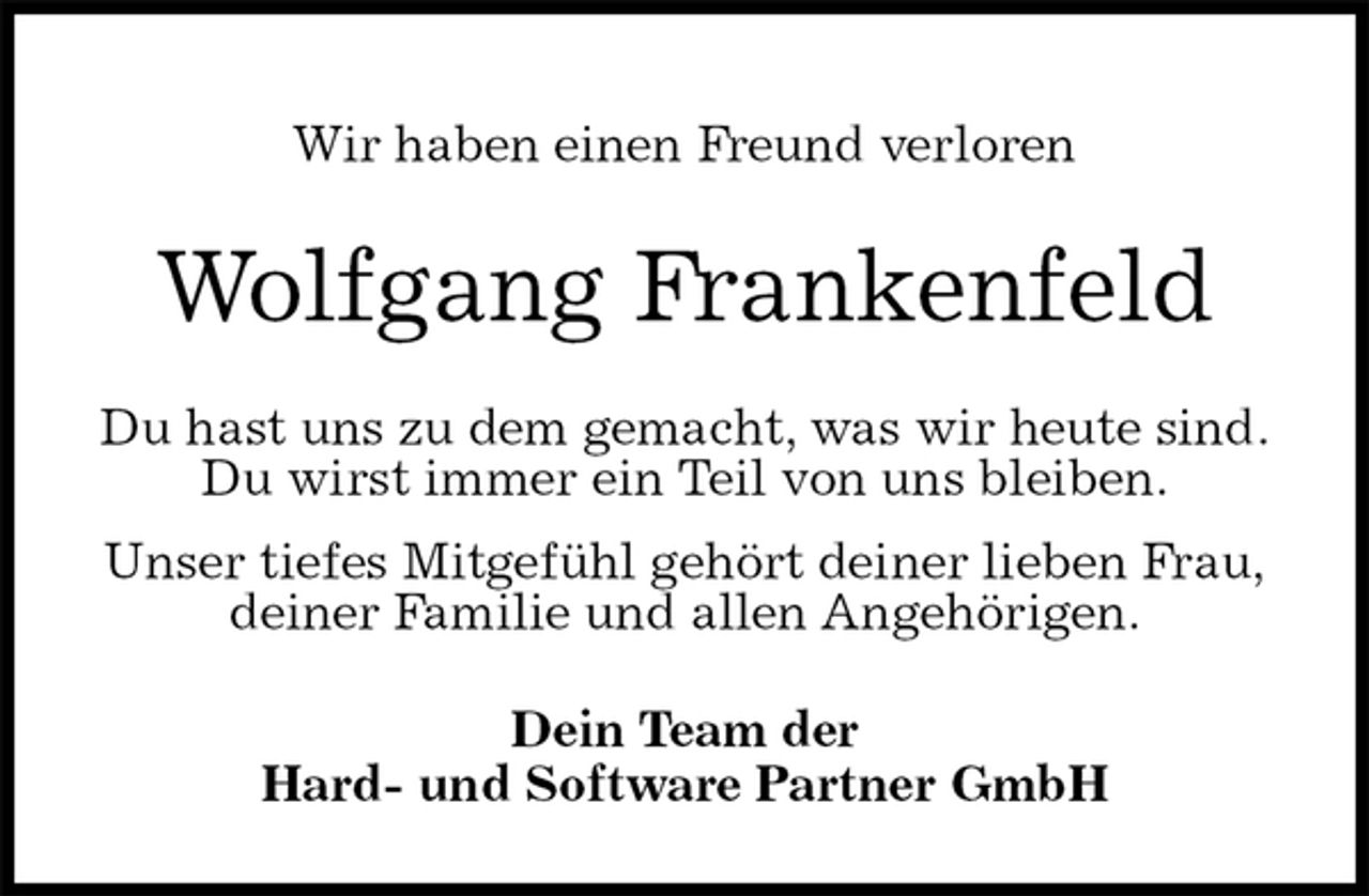 <p>Wir haben einen Freund verloren<br />Wolfgang Frankenfeld<br />Du hast uns zu dem gemacht, was wir heute sind.<br />Du wirst immer ein Teil von uns bleiben.<br />Unser tiefes Mitgefühl gehört deiner lieben Frau,<br />deiner Familie und allen Angehörigen.<br />Dein Team der<br />Hard- und Software Partner GmbH</p>