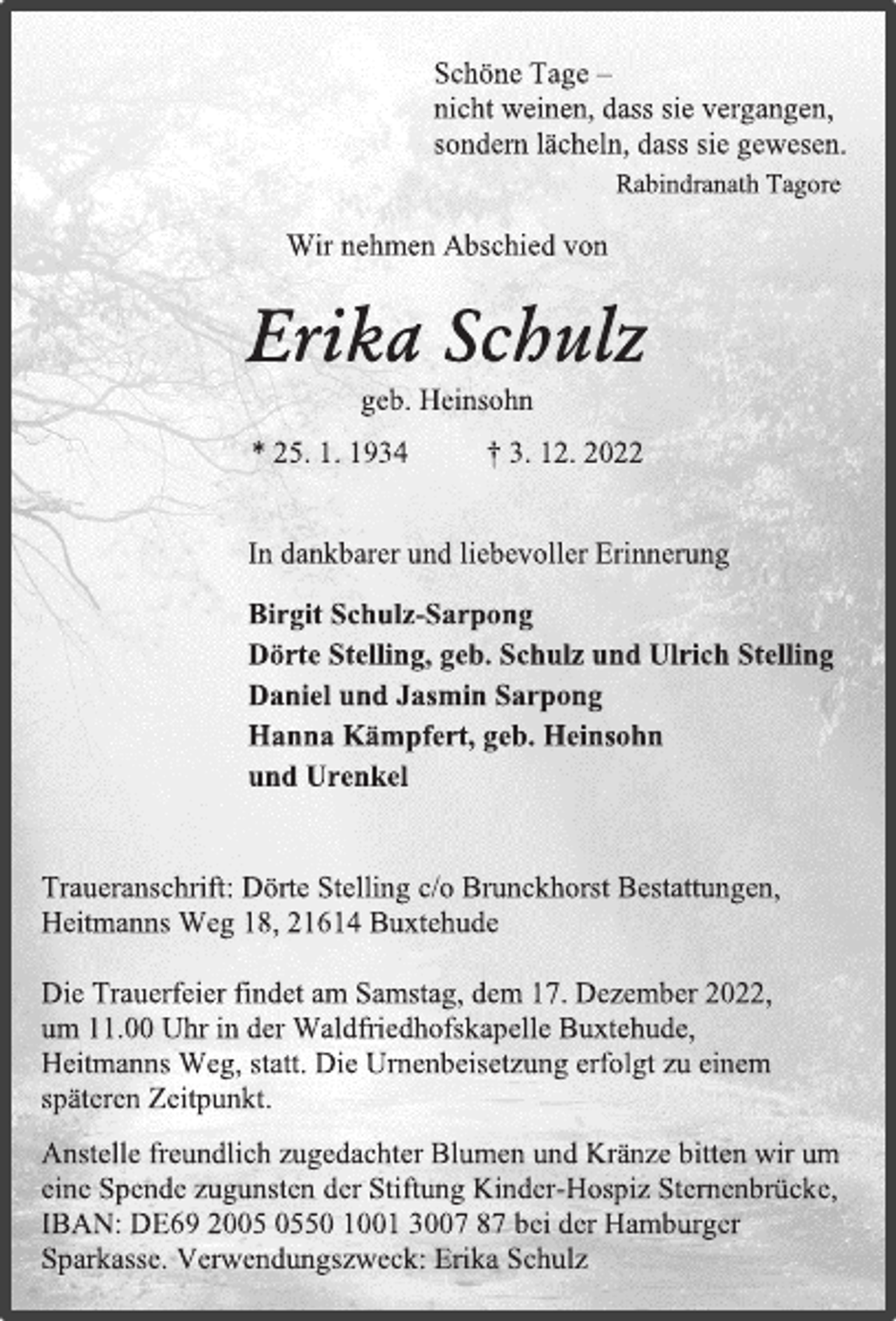 <p>Schöne Tage -<br />nicht weinen, dass sie vergangen,<br />sondern lächeln, dass sie gewesen.<br />Rabindranath Tagore<br />Wir nehmen Abschied von<br />Erika Schulz<br />geb. Heinsohn<br />* 25. 1. 1934 † 3. 12. 2022<br />In dankbarer und liebevoller Erinnerung<br />Birgit Schulz-Sarpong<br />Dörte Stelling, geb. Schulz und Ulrich Stelling<br />Daniel und Jasmin Sarpong<br />Hanna Kämpfert, geb. Heinsohn<br />und Urenkel<br />Traueranschrift: Dörte Stelling c/o Brunckhorst Bestattungen,<br />Heitmanns Weg 18, 21614 Buxtehude<br />Die Trauerfeier findet am Samstag, dem 17. Dezember 2022,<br />um 11.00 Uhr in der Waldfriedhofskapelle Buxtehude,<br />Heitmanns Weg, statt. Die Urnenbeisetzung erfolgt zu einem<br />späteren Zeitpunkt.<br />Anstelle freundlich zugedachter Blumen und Kränze bitten wir um<br />eine Spende zugunsten der Stiftung Kinder-Hospiz Sternenbrücke,<br />IBAN: DE69 2005 0550 1001 3007 87 bei der Hamburger<br />Sparkasse. Verwendungszweck: Erika Schulz</p>