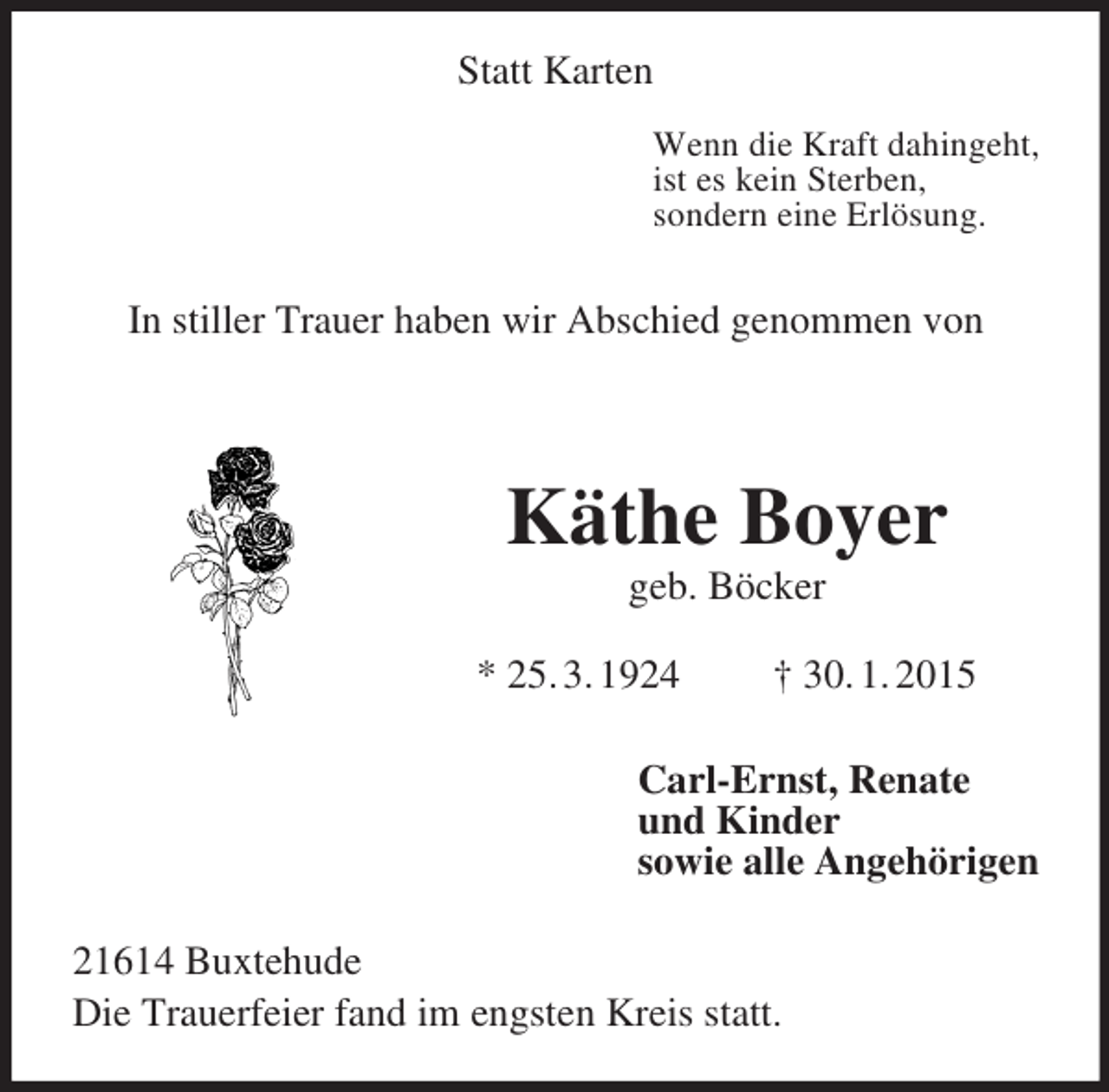 <p>Statt Karten<br />Wenn die Kraft dahingeht,<br />ist es kein Sterben,<br />sondern eine Erlösung.</p><p>In stiller Trauer haben wir Abschied genommen von</p><p>Käthe Boyer<br />geb. Böcker</p><p>* 25. 3. 1924 † 30. 1. 2015<br />Carl-Ernst, Renate<br />und Kinder<br />sowie alle Angehörigen<br />21614 Buxtehude<br />Die Trauerfeier fand im engsten Kreis statt.</p>