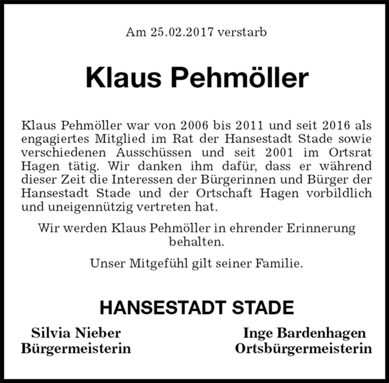 <p>Am 25.02.2017 verstarb<br />Klaus Pehmöller<br />Klaus Pehmöller war von 2006 bis 2011 und seit 2016 als<br />engagiertes Mitglied im Rat der Hansestadt Stade sowie<br />verschiedenen Ausschüssen und seit 2001 im Ortsrat<br />Hagen tätig. Wir danken ihm dafür, dass er während<br />dieser Zeit die Interessen der Bürgerinnen und Bürger der Hansestadt Stade und der Ortschaft Hagen vorbildlich und uneigennützig vertreten hat.<br />Wir werden Klaus Pehmöller in ehrender Erinnerung<br />behalten.<br />Unser Mitgefühl gilt seiner Familie.<br />HANSESTADT STADE<br />Silvia Nieber Inge Bardenhagen<br />Bürgermeisterin Ortsbürgermeisterin</p>