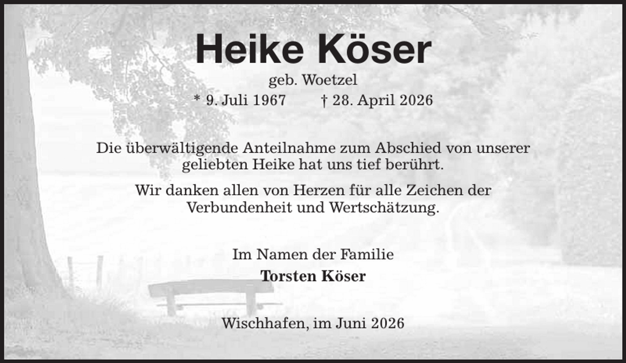 <p>Heike Köser<br />geb. Woetzel<br />* 9. Juli 1967 † 28. April 2026<br />Die überwältigende Anteilnahme zum Abschied von unserer<br />geliebten Heike hat uns tief berührt.<br />Wir danken allen von Herzen für alle Zeichen der<br />Verbundenheit und Wertschätzung.<br />Im Namen der Familie<br />Torsten Köser<br />Wischhafen, im Juni 2026</p>