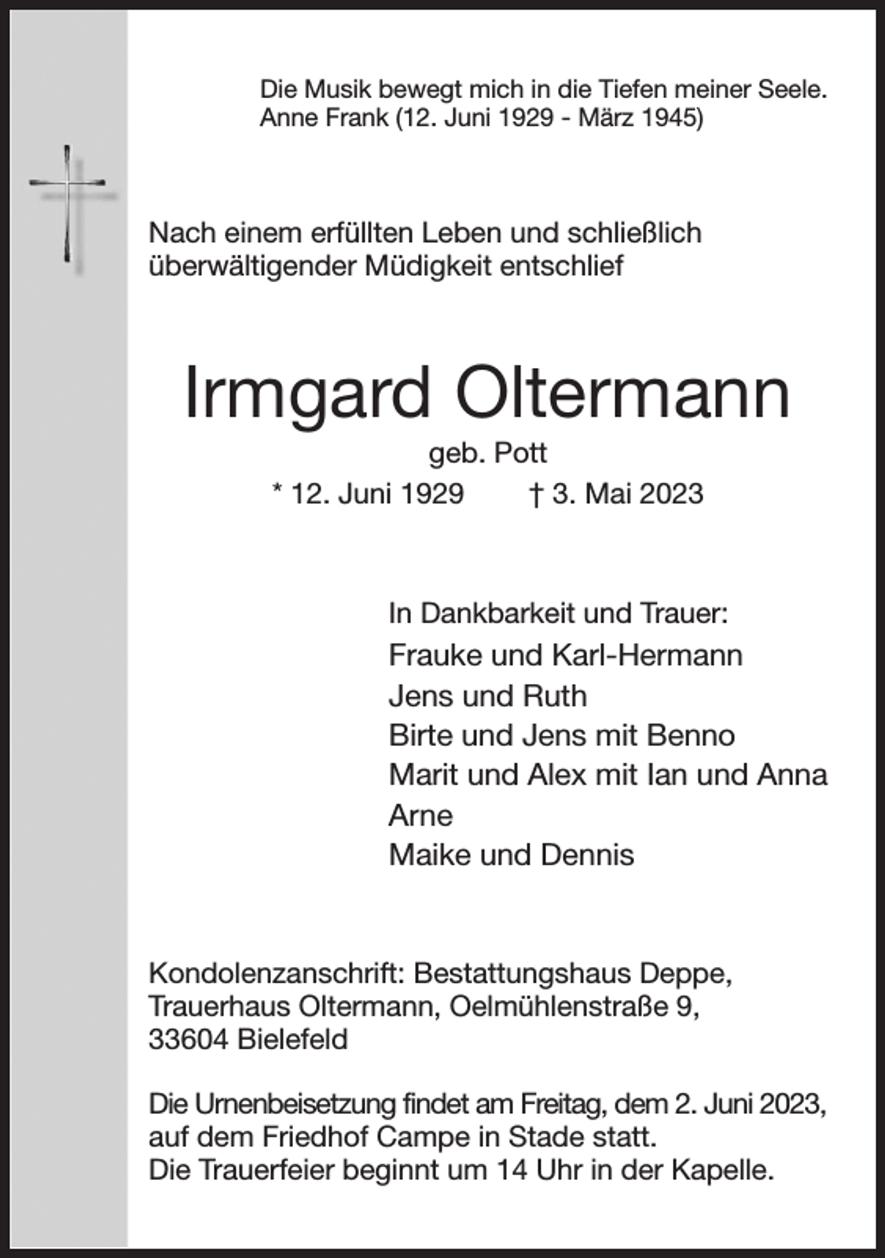 <p>Die Musik bewegt mich in die Tiefen meiner Seele.<br />Anne Frank (12. Juni 1929 - März 1945)<br />Nach einem erfüllten Leben und schließlich<br />überwältigender Müdigkeit entschlief<br />Irmgard Oltermann<br />geb. Pott<br />* 12. Juni 1929 † 3. Mai 2023<br />In Dankbarkeit und Trauer:<br />Frauke und Karl-Hermann<br />Jens und Ruth<br />Birte und Jens mit Benno<br />Marit und Alex mit Ian und Anna<br />Arne<br />Maike und Dennis<br />Kondolenzanschrift: Bestattungshaus Deppe,<br />Trauerhaus Oltermann, Oelmühlenstraße 9,<br />33604 Bielefeld</p><p>Die Urnenbeisetzung findet am Freitag, dem 2. Juni 2023,<br />auf dem Friedhof Campe in Stade statt.<br />Die Trauerfeier beginnt um 14 Uhr in der Kapelle.</p>