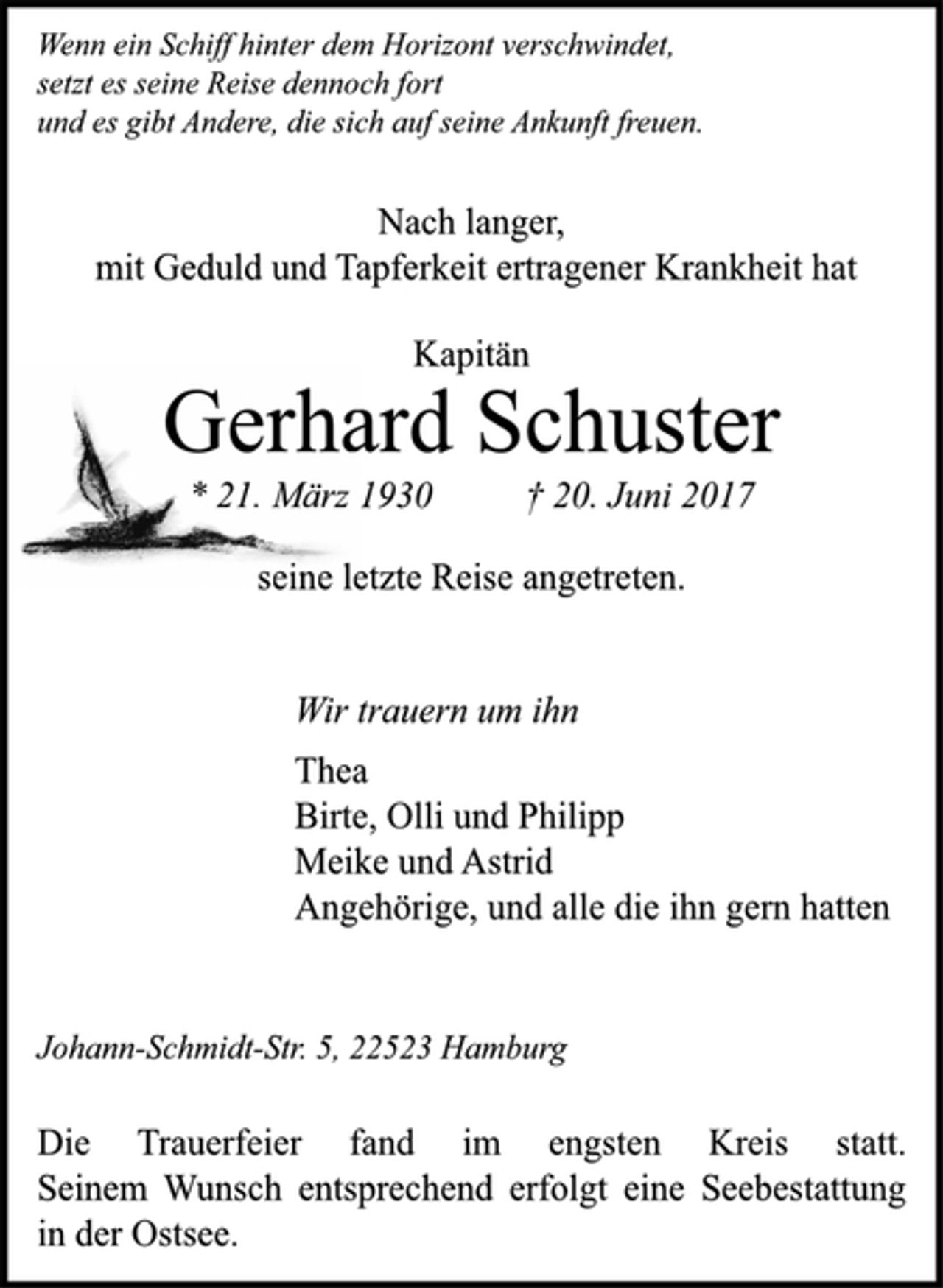 <p>Wenn ein Schiff hinter dem Horizont verschwindet,<br />setzt es seine Reise dennoch fort<br />und es gibt Andere, die sich auf seine Ankunft freuen.<br />Nach langer,<br />mit Geduld und Tapferkeit ertragener Krankheit hat<br />Kapitän<br />Gerhard Schuster<br />* 21. März 1930 † 20. Juni 2017<br />seine letzte Reise angetreten.<br />Wir trauern um ihn<br />Thea<br />Birte, Olli und Philipp<br />Meike und Astrid<br />Angehörige, und alle die ihn gern hatten<br />Johann-Schmidt-Str. 5, 22523 Hamburg<br />Die Trauerfeier fand im engsten Kreis statt.<br />Seinem Wunsch entsprechend erfolgt eine Seebestattung<br />in der Ostsee.</p>